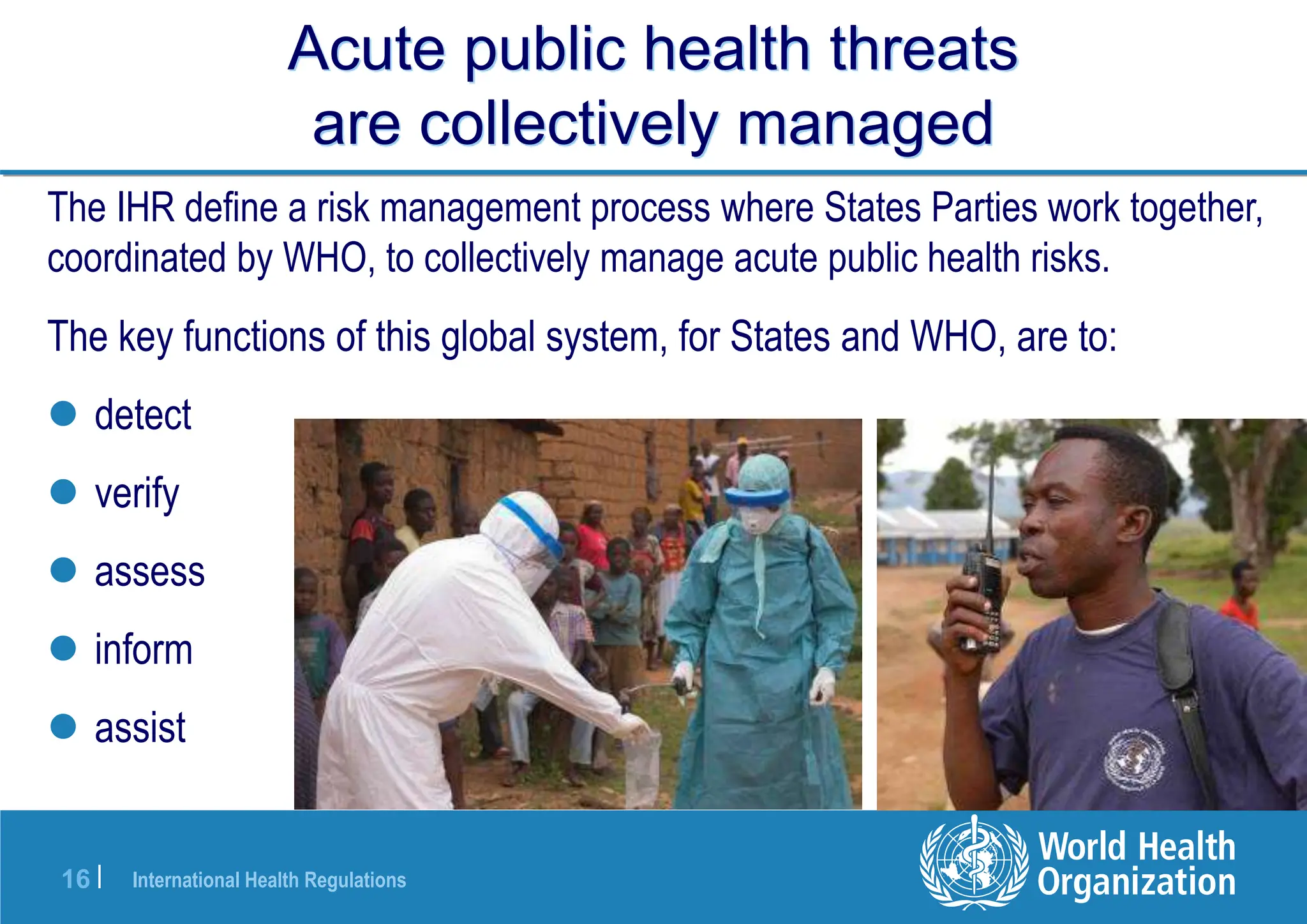 International Health Regulations
16 |
Acute public health threats
are collectively managed
The key functions of this global system, for States and WHO, are to:
 detect
 verify
 assess
 inform
 assist
The IHR define a risk management process where States Parties work together,
coordinated by WHO, to collectively manage acute public health risks.
 