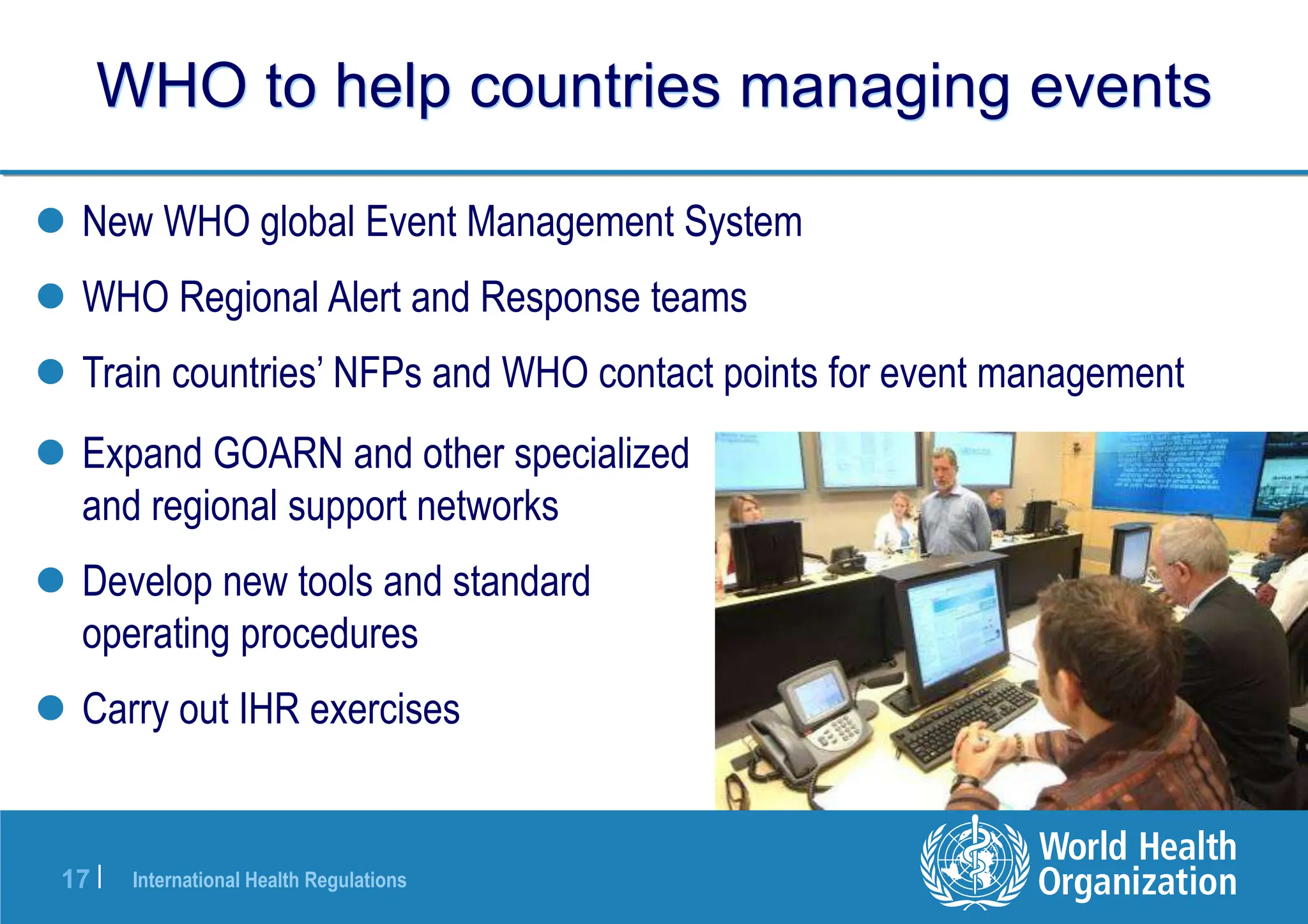 International Health Regulations
17 |
WHO to help countries managing events
 New WHO global Event Management System
 WHO Regional Alert and Response teams
 Train countries’ NFPs and WHO contact points for event management
 Expand GOARN and other specialized
and regional support networks
 Develop new tools and standard
operating procedures
 Carry out IHR exercises
 