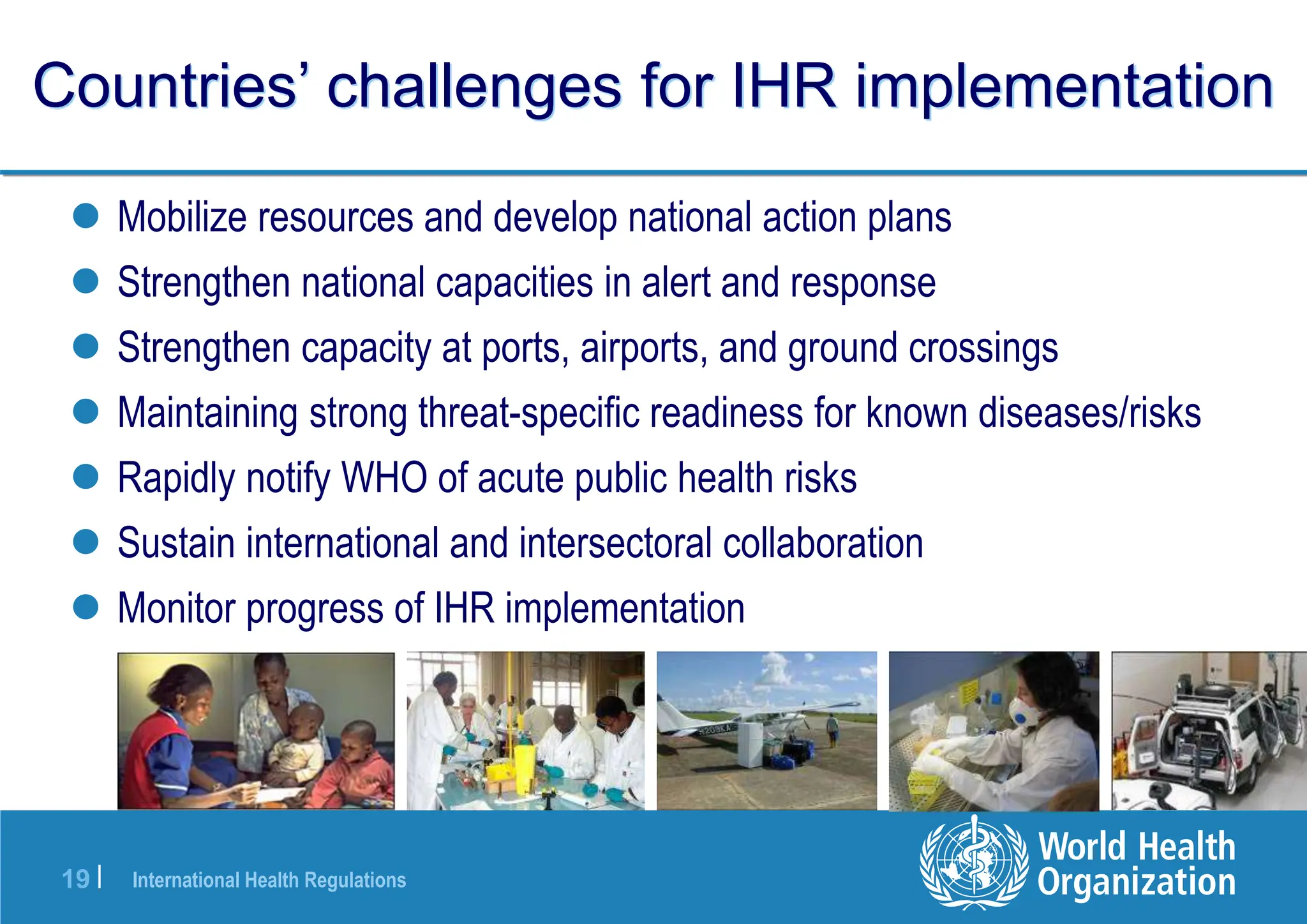 International Health Regulations
19 |
Countries’ challenges for IHR implementation
 Mobilize resources and develop national action plans
 Strengthen national capacities in alert and response
 Strengthen capacity at ports, airports, and ground crossings
 Maintaining strong threat-specific readiness for known diseases/risks
 Rapidly notify WHO of acute public health risks
 Sustain international and intersectoral collaboration
 Monitor progress of IHR implementation
 