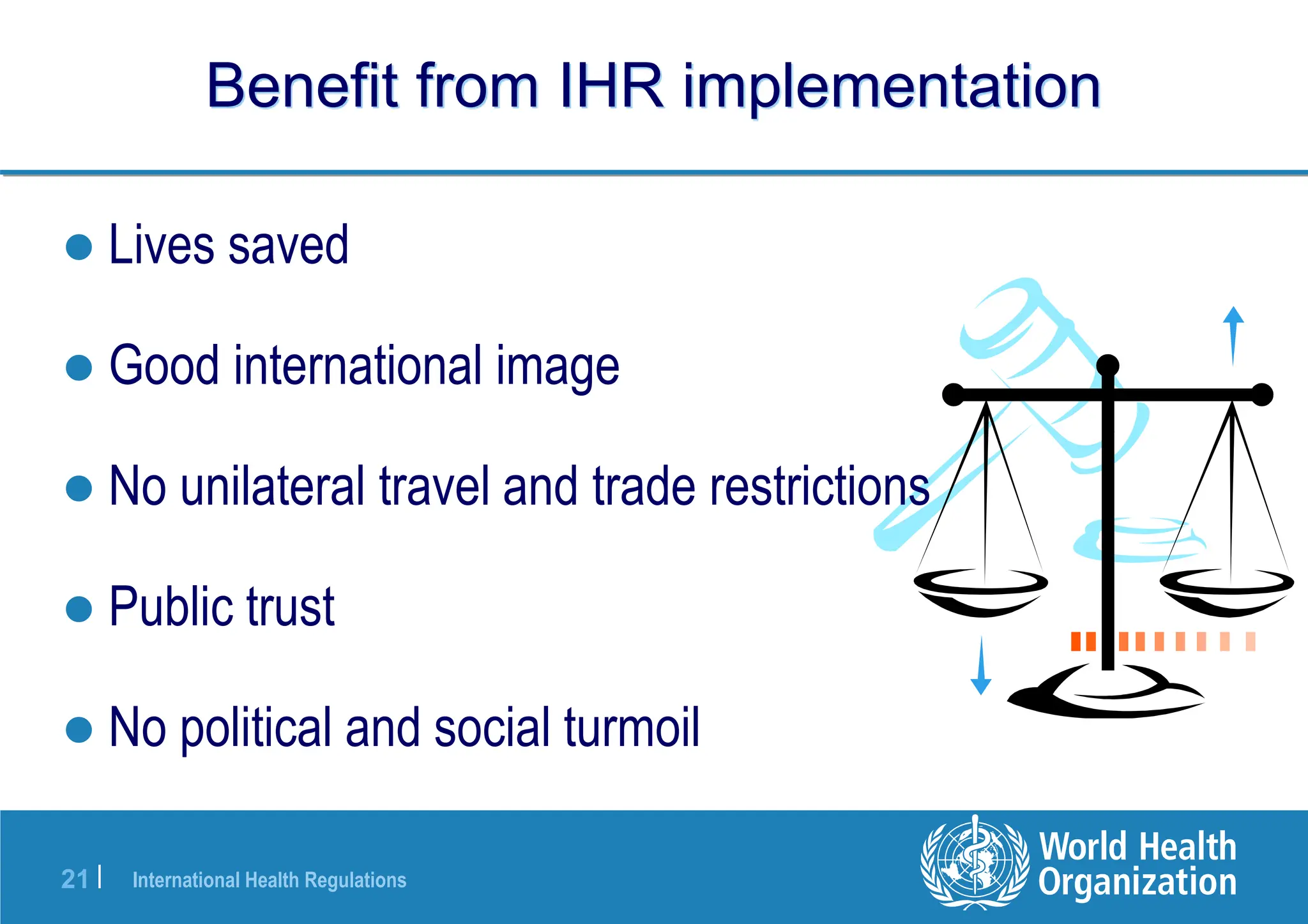 International Health Regulations
21 |
 Lives saved
 Good international image
 No unilateral travel and trade restrictions
 Public trust
 No political and social turmoil
Benefit from IHR implementation
 