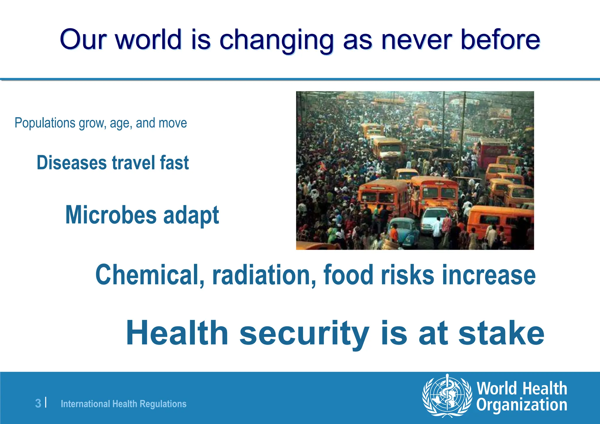 International Health Regulations
3 |
Our world is changing as never before
Populations grow, age, and move
Diseases travel fast
Microbes adapt
Chemical, radiation, food risks increase
Health security is at stake
 