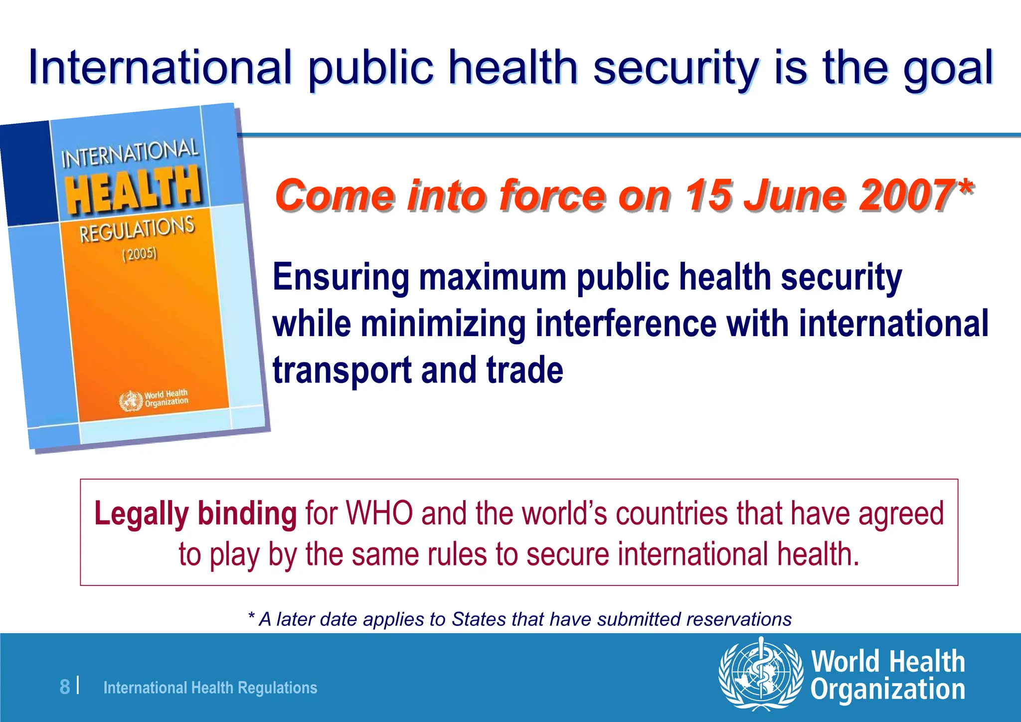 International Health Regulations
8 |
International public health security is the goal
Ensuring maximum public health security
while minimizing interference with international
transport and trade
Come into force on 15 June 2007*
* A later date applies to States that have submitted reservations
Legally binding for WHO and the world’s countries that have agreed
to play by the same rules to secure international health.
 