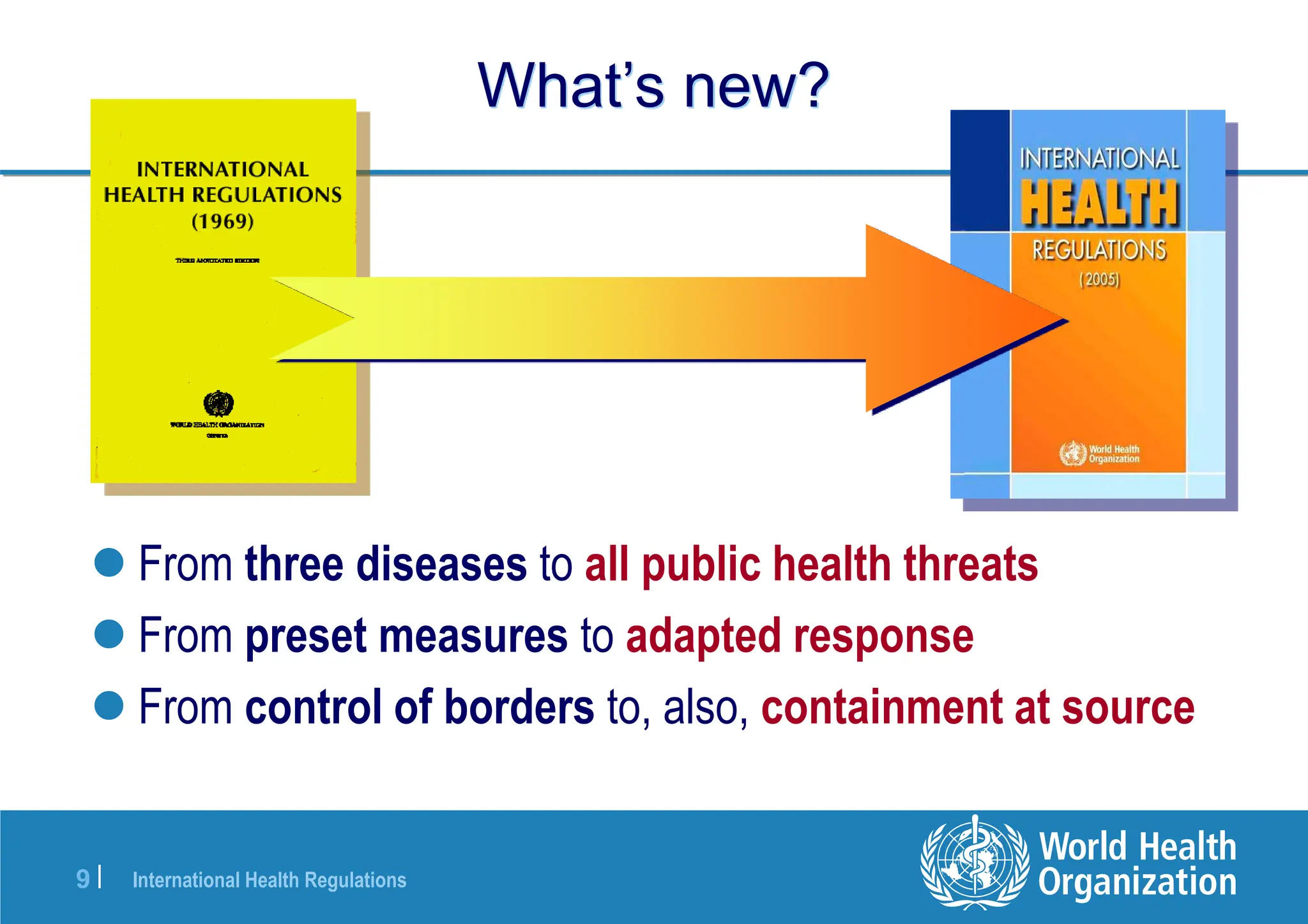International Health Regulations
9 |
What’s new?
 From three diseases to all public health threats
 From preset measures to adapted response
 From control of borders to, also, containment at source
 