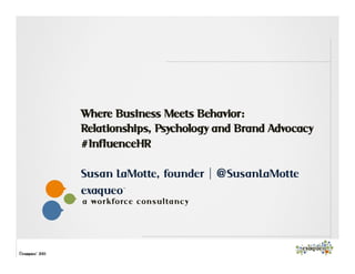 1
exaqueo™
a work forc e c on sulta n c y
©exaqueo™ 2013
Where Business Meets Behavior:
Relationships, Psychology and Brand Advocacy
#InfluenceHR
Susan LaMotte, founder | @SusanLaMotte
 