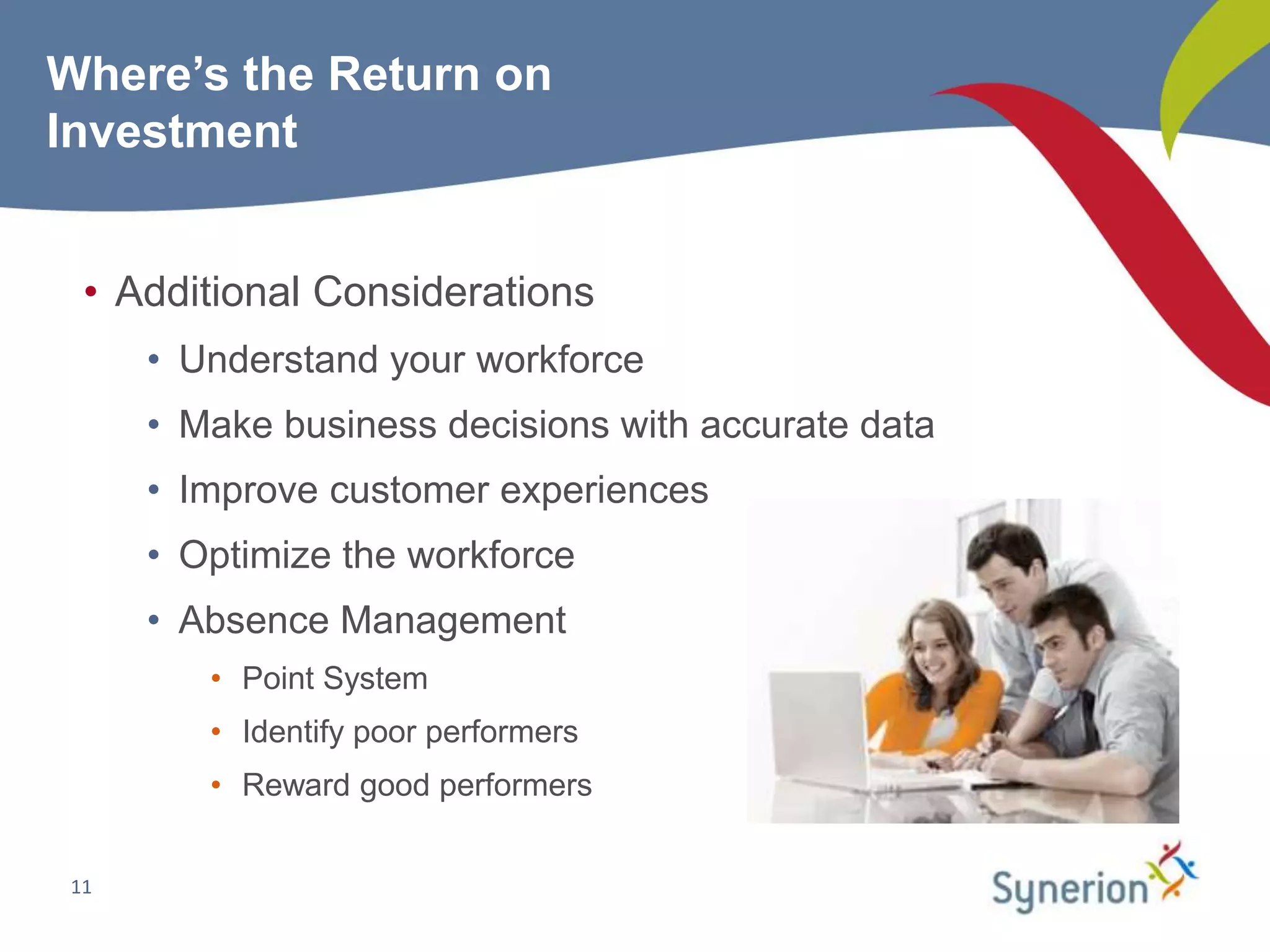 Where’s the Return on
Investment


  • Additional Considerations
      • Understand your workforce
      • Make business decisions with accurate data
      • Improve customer experiences
      • Optimize the workforce
      • Absence Management
         • Point System
         • Identify poor performers
         • Reward good performers


 11
 