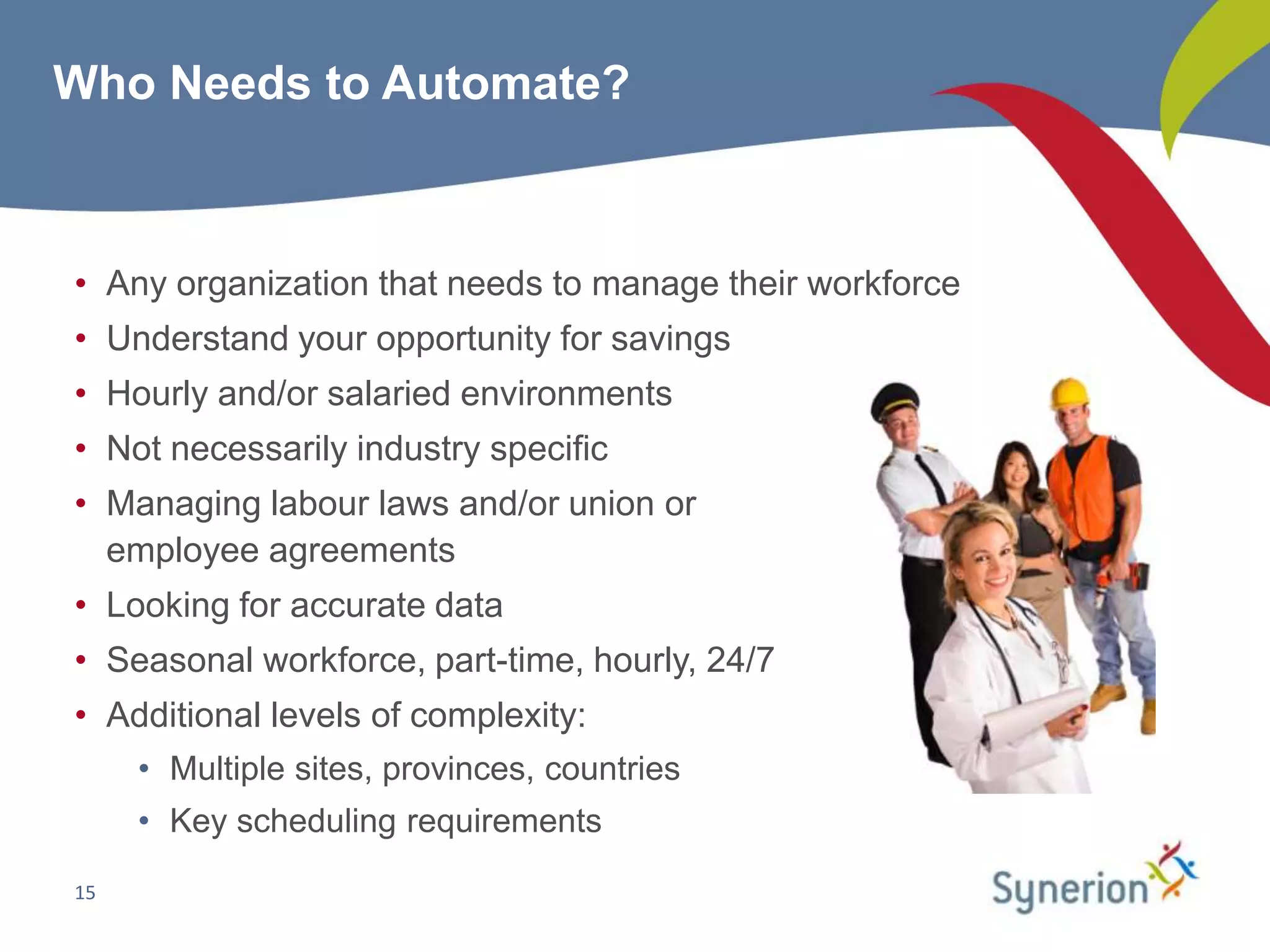 Who Needs to Automate?



• Any organization that needs to manage their workforce
• Understand your opportunity for savings
• Hourly and/or salaried environments
• Not necessarily industry specific
• Managing labour laws and/or union or
  employee agreements
• Looking for accurate data
• Seasonal workforce, part-time, hourly, 24/7
• Additional levels of complexity:
     • Multiple sites, provinces, countries
     • Key scheduling requirements

15
 