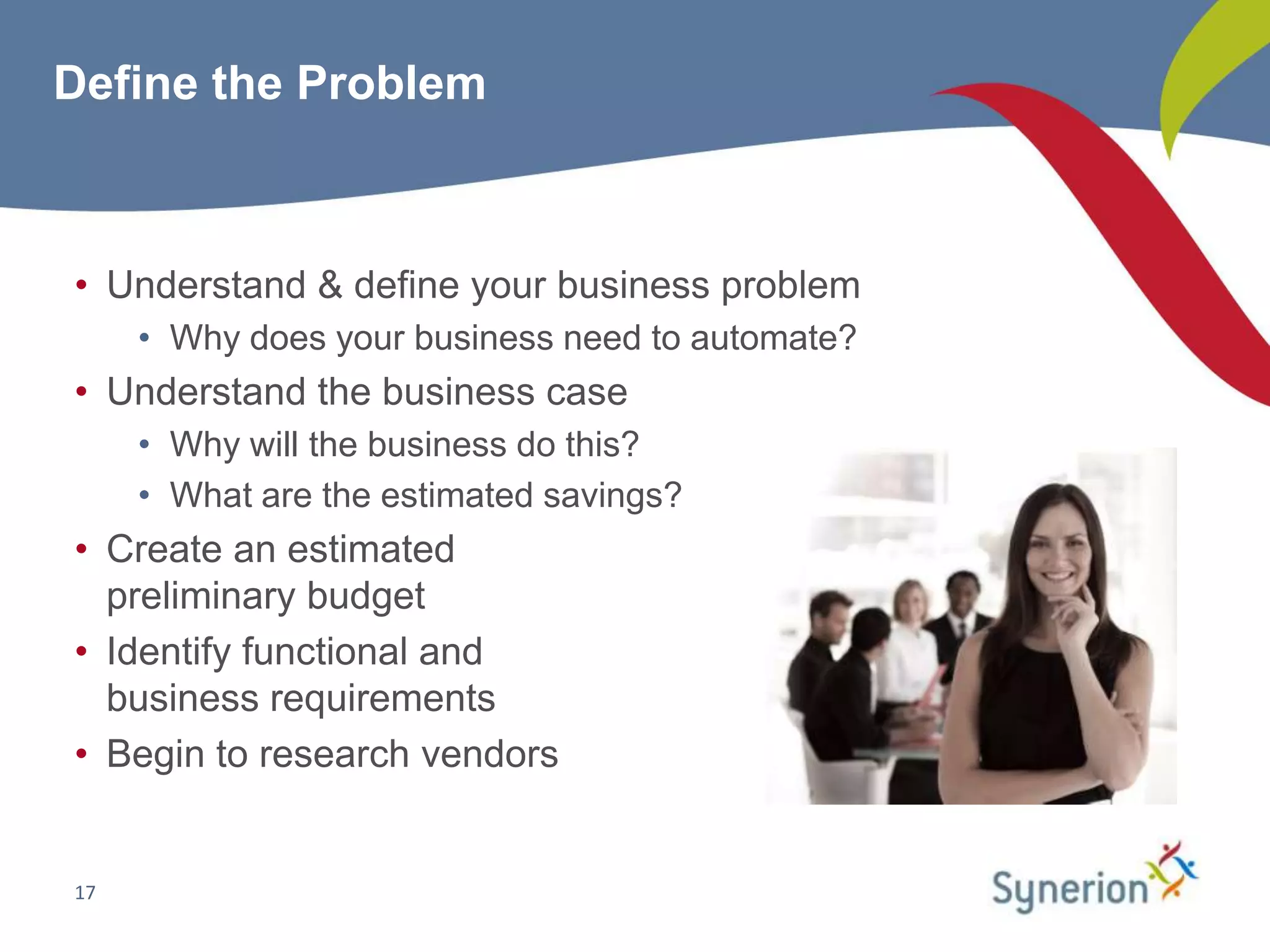 Define the Problem



• Understand & define your business problem
     • Why does your business need to automate?
• Understand the business case
     • Why will the business do this?
     • What are the estimated savings?
• Create an estimated
  preliminary budget
• Identify functional and
  business requirements
• Begin to research vendors


17
 