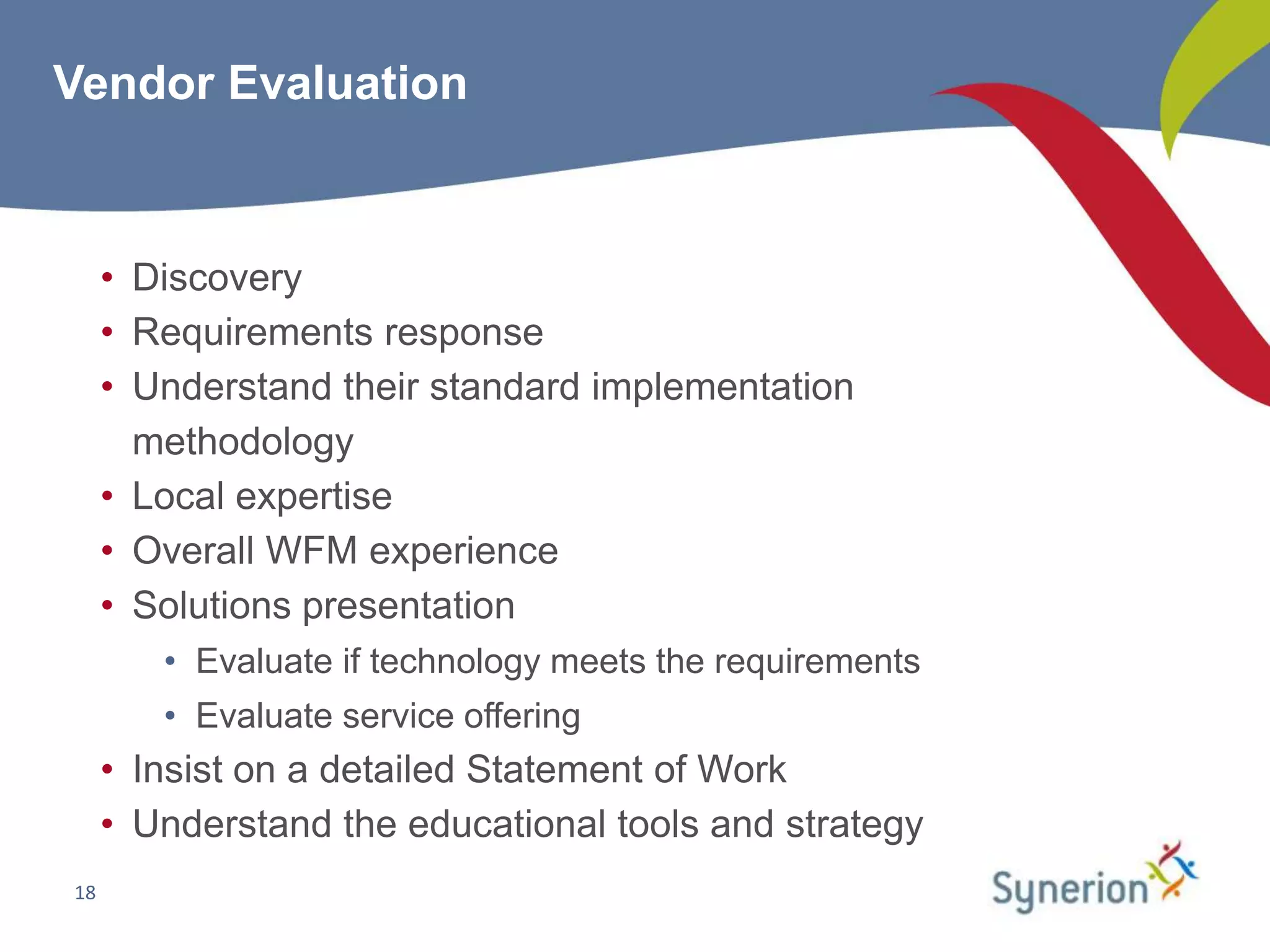 Vendor Evaluation



     • Discovery
     • Requirements response
     • Understand their standard implementation
       methodology
     • Local expertise
     • Overall WFM experience
     • Solutions presentation
        • Evaluate if technology meets the requirements
        • Evaluate service offering
     • Insist on a detailed Statement of Work
     • Understand the educational tools and strategy
18
 