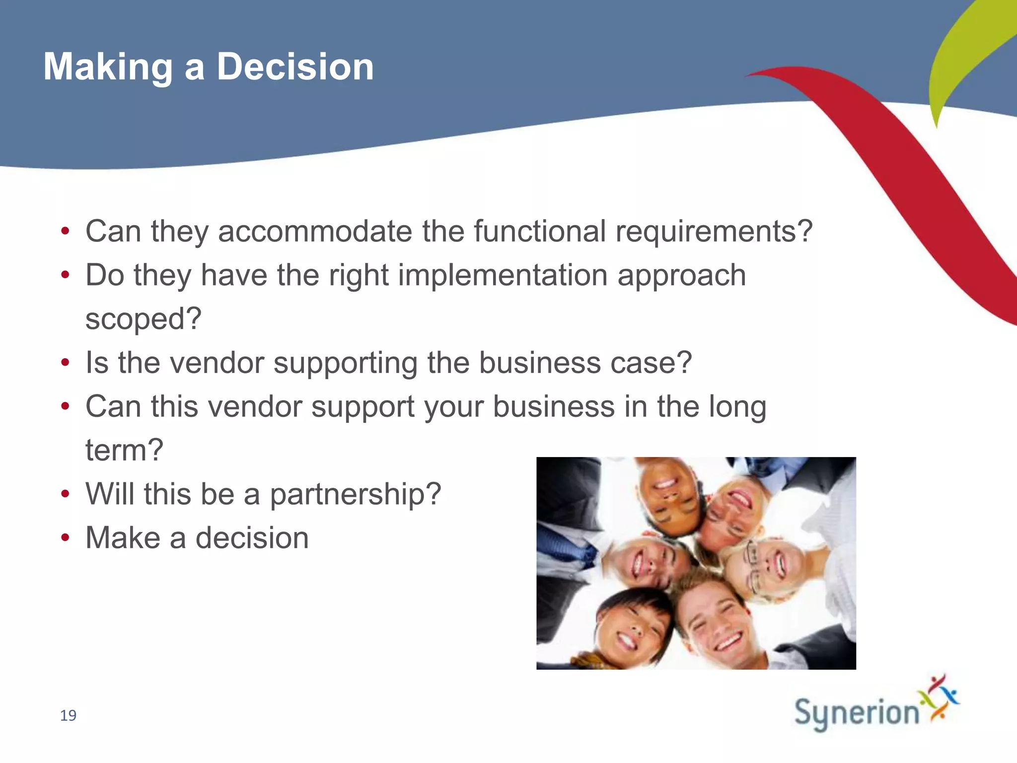 Making a Decision



• Can they accommodate the functional requirements?
• Do they have the right implementation approach
  scoped?
• Is the vendor supporting the business case?
• Can this vendor support your business in the long
  term?
• Will this be a partnership?
• Make a decision




19
 