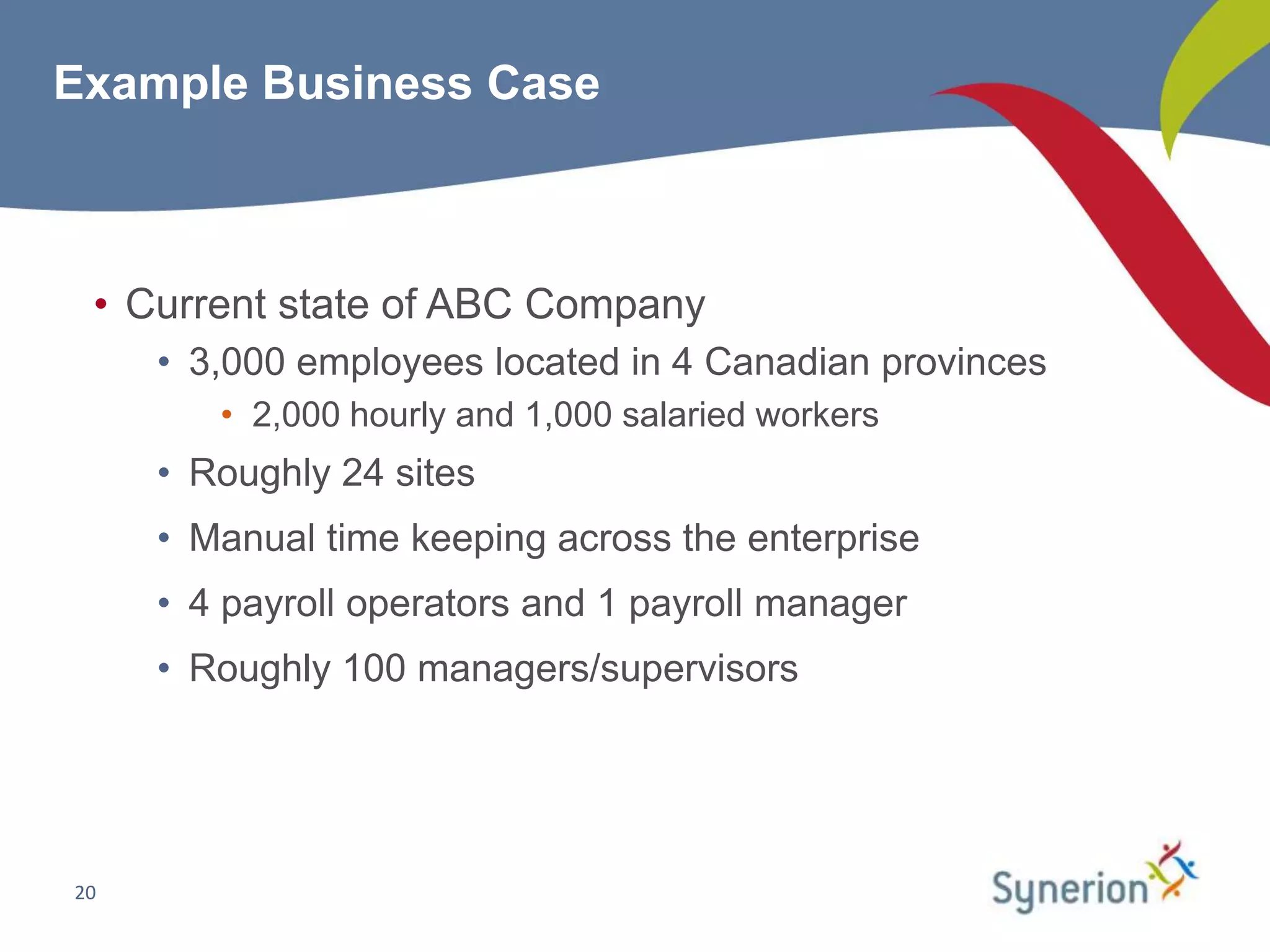 Example Business Case



 • Current state of ABC Company
     • 3,000 employees located in 4 Canadian provinces
        • 2,000 hourly and 1,000 salaried workers
     • Roughly 24 sites
     • Manual time keeping across the enterprise
     • 4 payroll operators and 1 payroll manager
     • Roughly 100 managers/supervisors




20
 