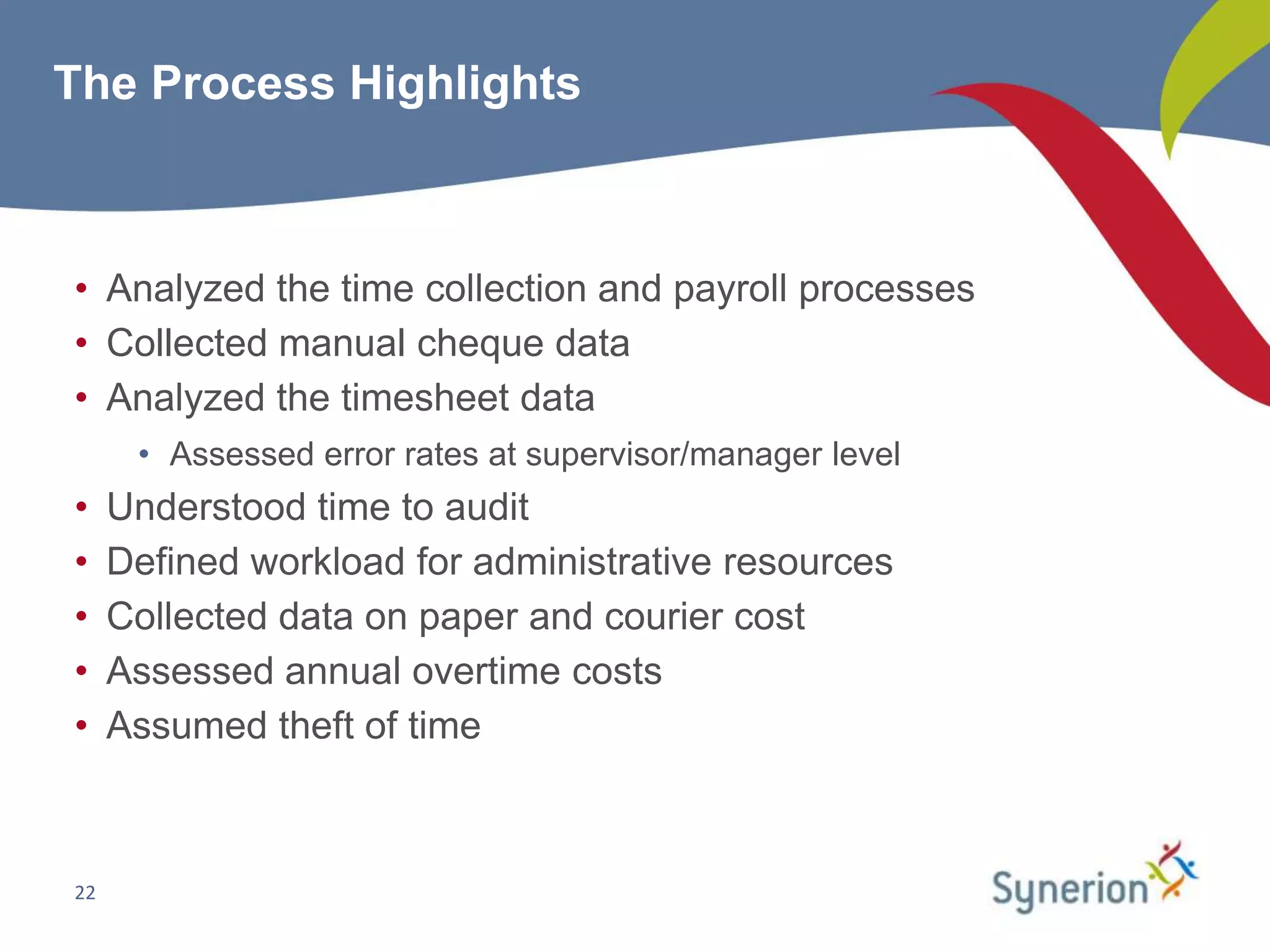 The Process Highlights



• Analyzed the time collection and payroll processes
• Collected manual cheque data
• Analyzed the timesheet data
      • Assessed error rates at supervisor/manager level
•    Understood time to audit
•    Defined workload for administrative resources
•    Collected data on paper and courier cost
•    Assessed annual overtime costs
•    Assumed theft of time



22
 