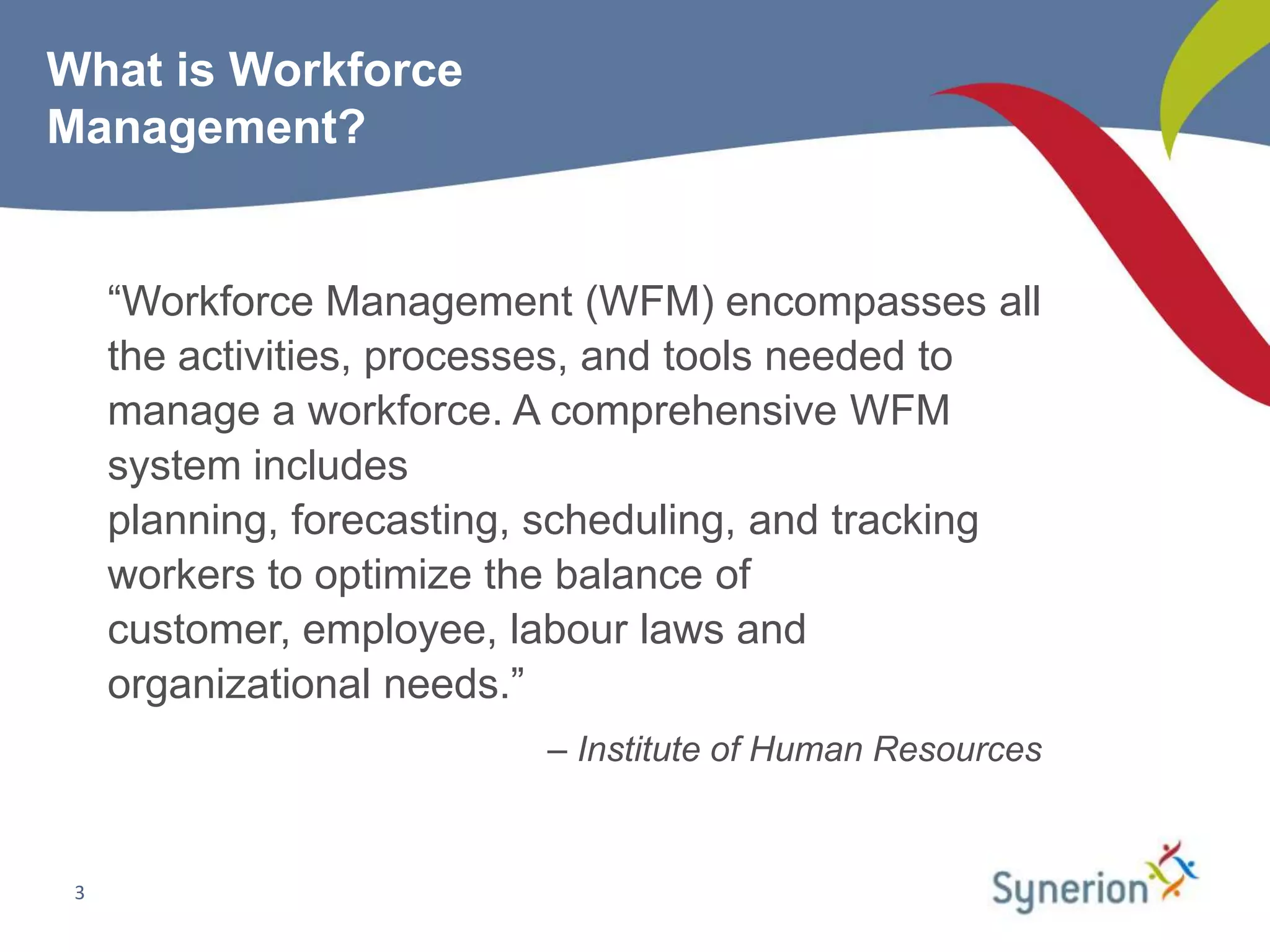 What is Workforce
Management?


     “Workforce Management (WFM) encompasses all
     the activities, processes, and tools needed to
     manage a workforce. A comprehensive WFM
     system includes
     planning, forecasting, scheduling, and tracking
     workers to optimize the balance of
     customer, employee, labour laws and
     organizational needs.”
                           – Institute of Human Resources


 3
 