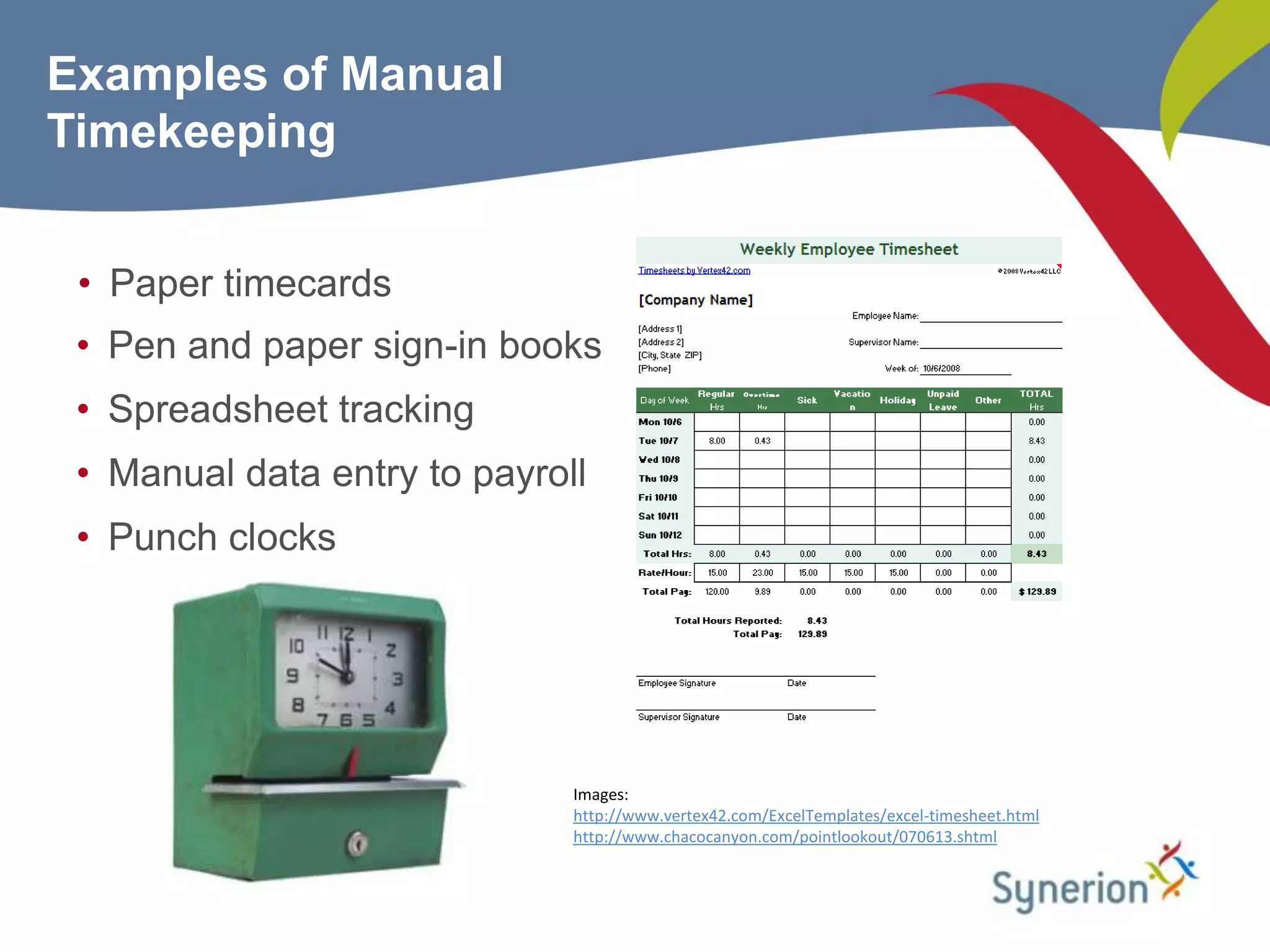 Examples of Manual
Timekeeping


 • Paper timecards
 • Pen and paper sign-in books
 • Spreadsheet tracking
 • Manual data entry to payroll
 • Punch clocks




                              Images:
                              http://www.vertex42.com/ExcelTemplates/excel-timesheet.html
                              http://www.chacocanyon.com/pointlookout/070613.shtml
 