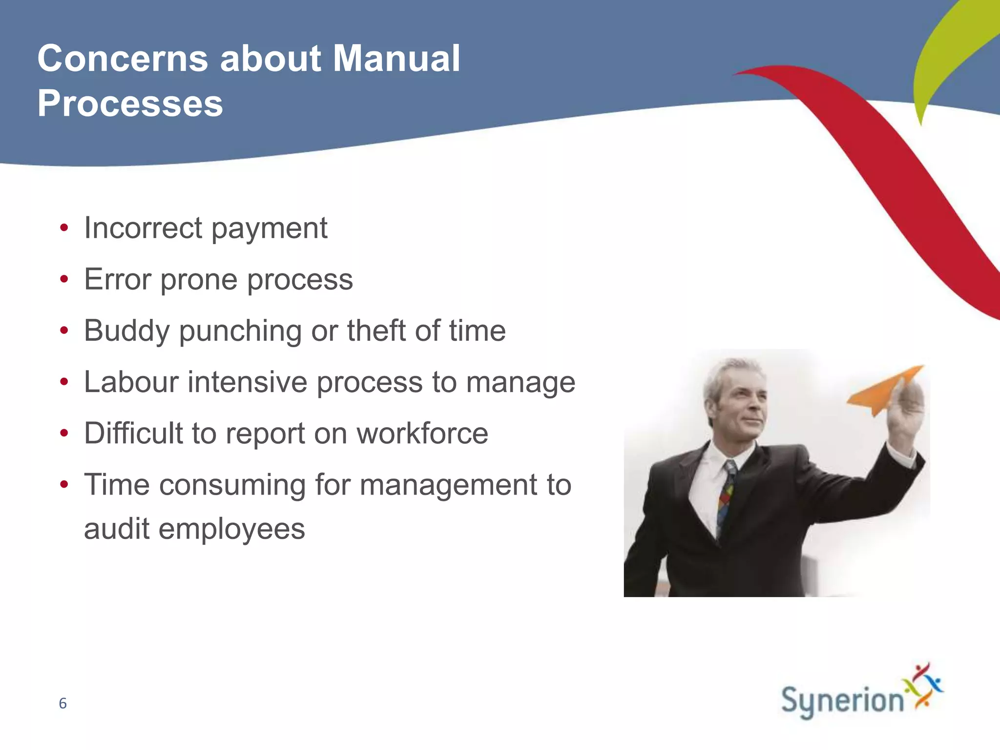 Concerns about Manual
Processes


 • Incorrect payment
 • Error prone process
 • Buddy punching or theft of time
 • Labour intensive process to manage
 • Difficult to report on workforce
 • Time consuming for management to
   audit employees




 6
 