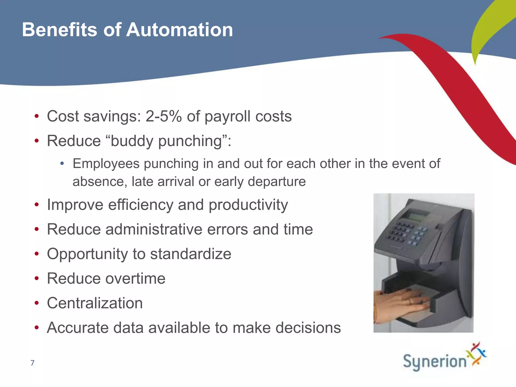 Benefits of Automation



 • Cost savings: 2-5% of payroll costs
 • Reduce “buddy punching”:
    • Employees punching in and out for each other in the event of
      absence, late arrival or early departure
 • Improve efficiency and productivity
 • Reduce administrative errors and time
 • Opportunity to standardize
 • Reduce overtime
 • Centralization
 • Accurate data available to make decisions

7
 