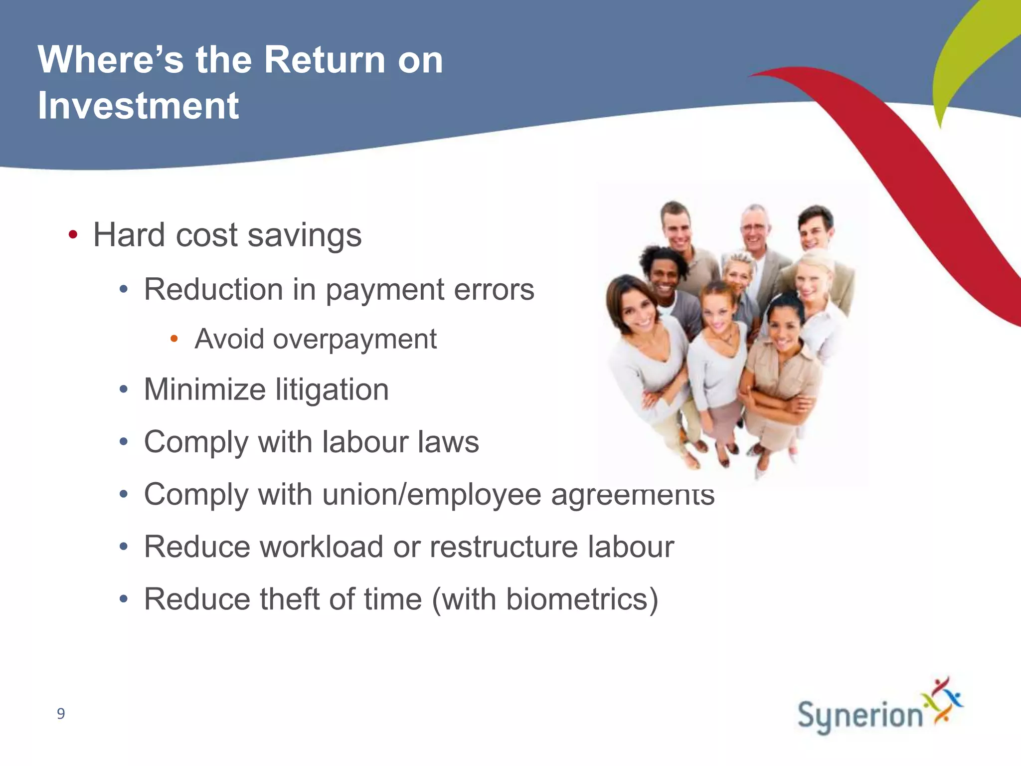 Where’s the Return on
Investment


     • Hard cost savings
        • Reduction in payment errors
           • Avoid overpayment
        • Minimize litigation
        • Comply with labour laws
        • Comply with union/employee agreements
        • Reduce workload or restructure labour
        • Reduce theft of time (with biometrics)


 9
 