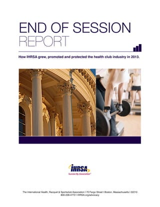 END OF SESSION
REPORT
How IHRSA grew, promoted and protected the health club industry in 2013.

®

The International Health, Racquet & Sportsclub Association | 70 Fargo Street | Boston, Massachusetts | 02210

IHRSA Advocacy Report 2013 - IHRSA.org/advocacy
800-228-4772 | IHRSA.org/advocacy

 