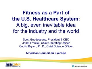 Fitness as a Part of
the U.S. Healthcare System:
A big, even inevitable idea
for the industry and the world
Scott Goudeseune, President & CEO
Janet Frenkel, Chief Operating Officer
Cedric Bryant, Ph.D., Chief Science Officer
American Council on Exercise
 