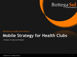 Copyright © 2011, Bottega Sol Corp Mobile Strategy for Health Clubs J Schwan, Founder and President Mobilizing Health and Fitness 