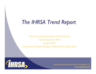 The IHRSA Trend Report
                     !

       Focus on consumer leisure time & activity
                                               !
                Second Quarter 2012   !
                      August 2012 !
International Health, Racquet, & Sportsclub Association
                                                      !




                                                               !           !
                                Research powered by Leisure Trends Group (Boulder, CO)!
                                                              !ihrsa.org/research
                                                              !          !
 