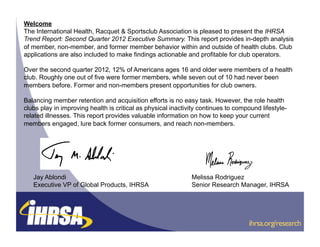 Welcome
The International Health, Racquet & Sportsclub Association is pleased to present the IHRSA
Trend Report: Second Quarter 2012 Executive Summary. This report provides in-depth analysis
of member, non-member, and former member behavior within and outside of health clubs. Club
applications are also included to make findings actionable and profitable for club operators.

Over the second quarter 2012, 12% of Americans ages 16 and older were members of a health
club. Roughly one out of five were former members, while seven out of 10 had never been
members before. Former and non-members present opportunities for club owners.

Balancing member retention and acquisition efforts is no easy task. However, the role health
clubs play in improving health is critical as physical inactivity continues to compound lifestyle-
related illnesses. This report provides valuable information on how to keep your current
members engaged, lure back former consumers, and reach non-members.




   Jay Ablondi                                                Melissa Rodriguez
   Executive VP of Global Products, IHRSA                     Senior Research Manager, IHRSA



                                                                                   !          !
                                                                                   !ihrsa.org/research
                                                                                   !          !
 