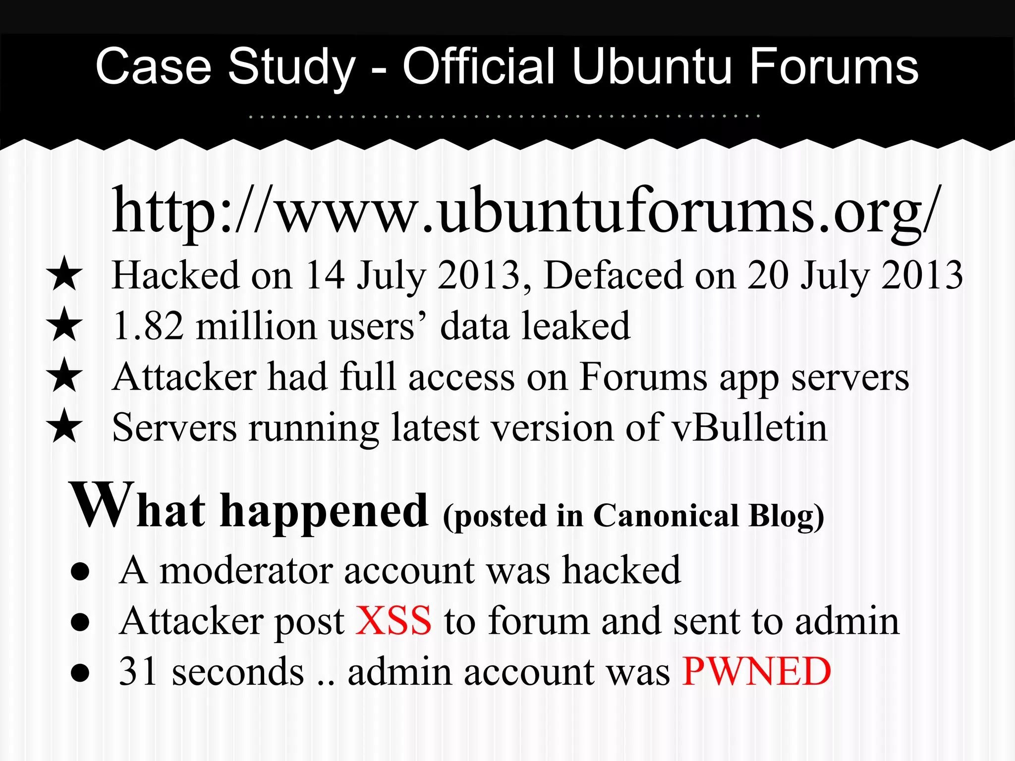 Case Study - Official Ubuntu Forums 
http://www.ubuntuforums.org/ 
★ Hacked on 14 July 2013, Defaced on 20 July 2013 
★ 1.82 million users’ data leaked 
★ Attacker had full access on Forums app servers 
★ Servers running latest version of vBulletin 
What happened (posted in Canonical Blog) 
● A moderator account was hacked 
● Attacker post XSS to forum and sent to admin 
● 31 seconds .. admin account was PWNED 
 