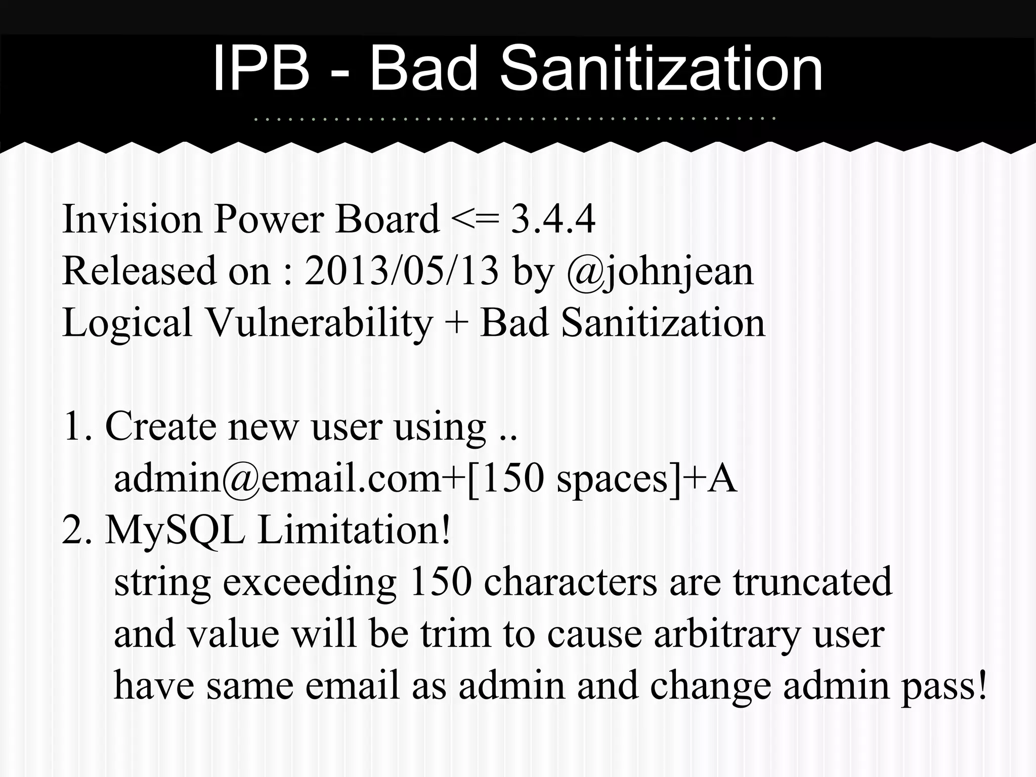 IPB - Bad Sanitization 
Invision Power Board <= 3.4.4 
Released on : 2013/05/13 by @johnjean 
Logical Vulnerability + Bad Sanitization 
1. Create new user using .. 
admin@email.com+[150 spaces]+A 
2. MySQL Limitation! 
string exceeding 150 characters are truncated 
and value will be trim to cause arbitrary user 
have same email as admin and change admin pass! 
 