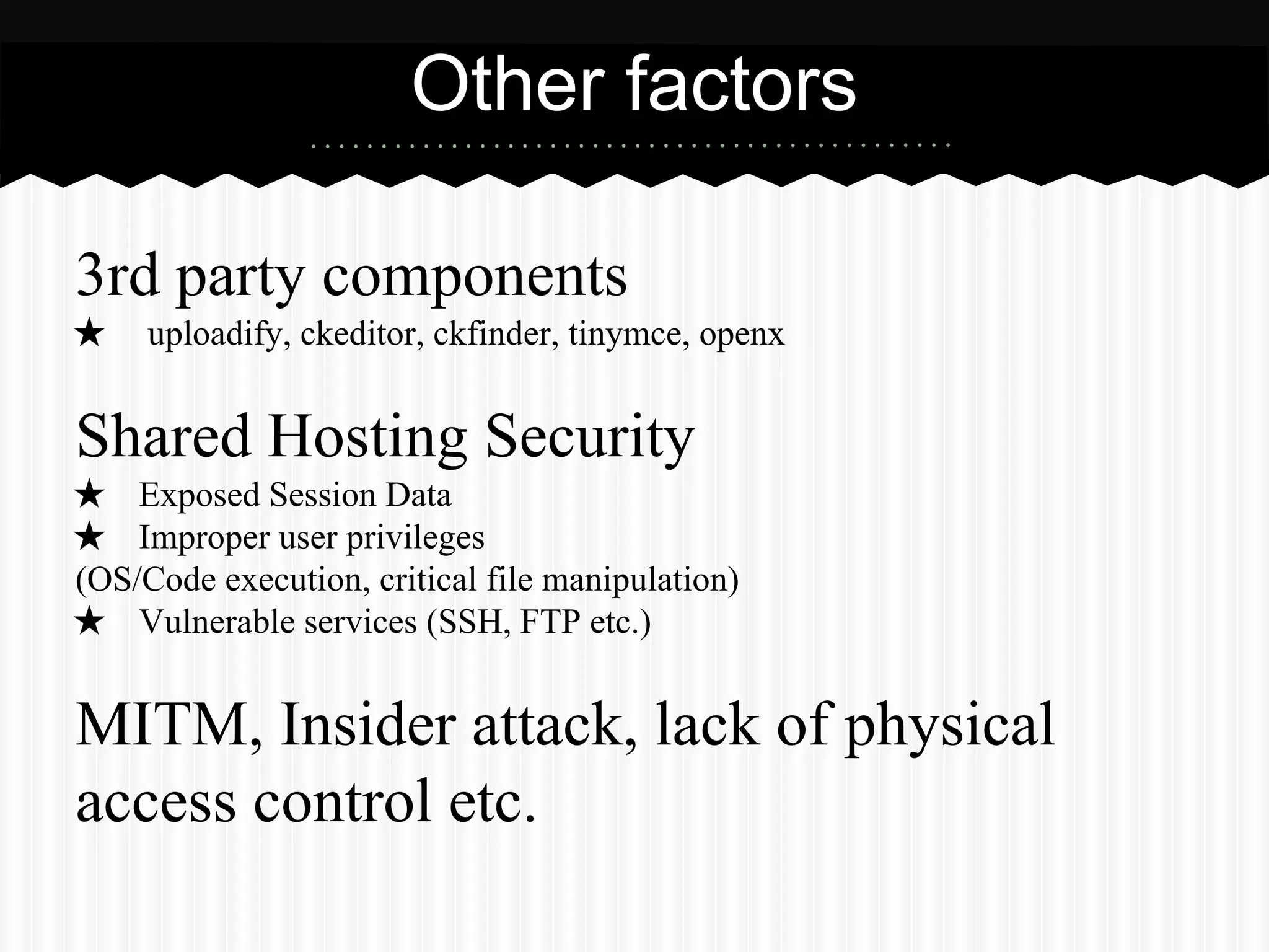 Other factors 
3rd party components 
★ uploadify, ckeditor, ckfinder, tinymce, openx 
Shared Hosting Security 
★ Exposed Session Data 
★ Improper user privileges 
(OS/Code execution, critical file manipulation) 
★ Vulnerable services (SSH, FTP etc.) 
MITM, Insider attack, lack of physical 
access control etc. 
 