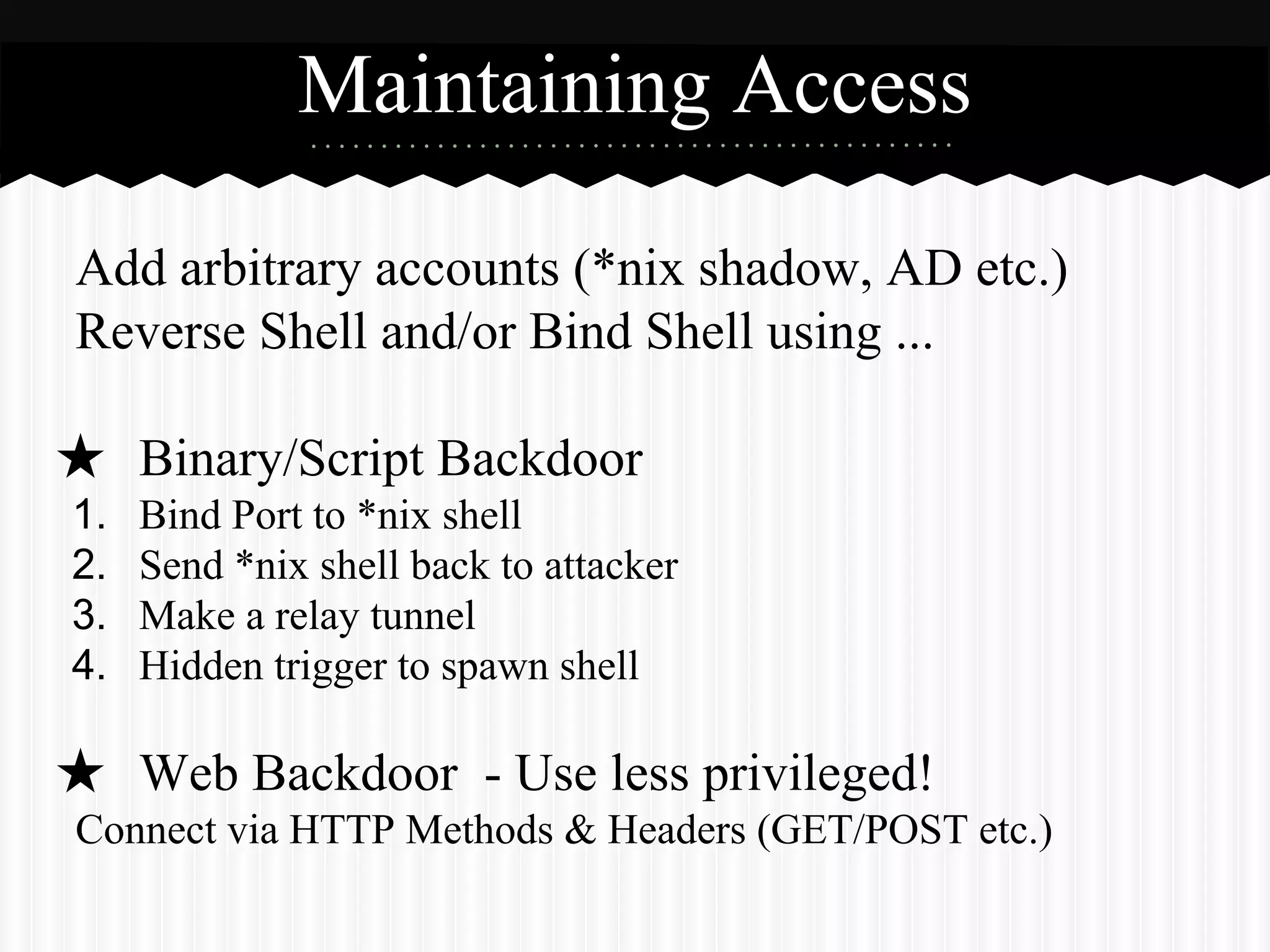 Maintaining Access 
Add arbitrary accounts (*nix shadow, AD etc.) 
Reverse Shell and/or Bind Shell using ... 
★ Binary/Script Backdoor 
1. Bind Port to *nix shell 
2. Send *nix shell back to attacker 
3. Make a relay tunnel 
4. Hidden trigger to spawn shell 
★ Web Backdoor - Use less privileged! 
Connect via HTTP Methods & Headers (GET/POST etc.) 
 