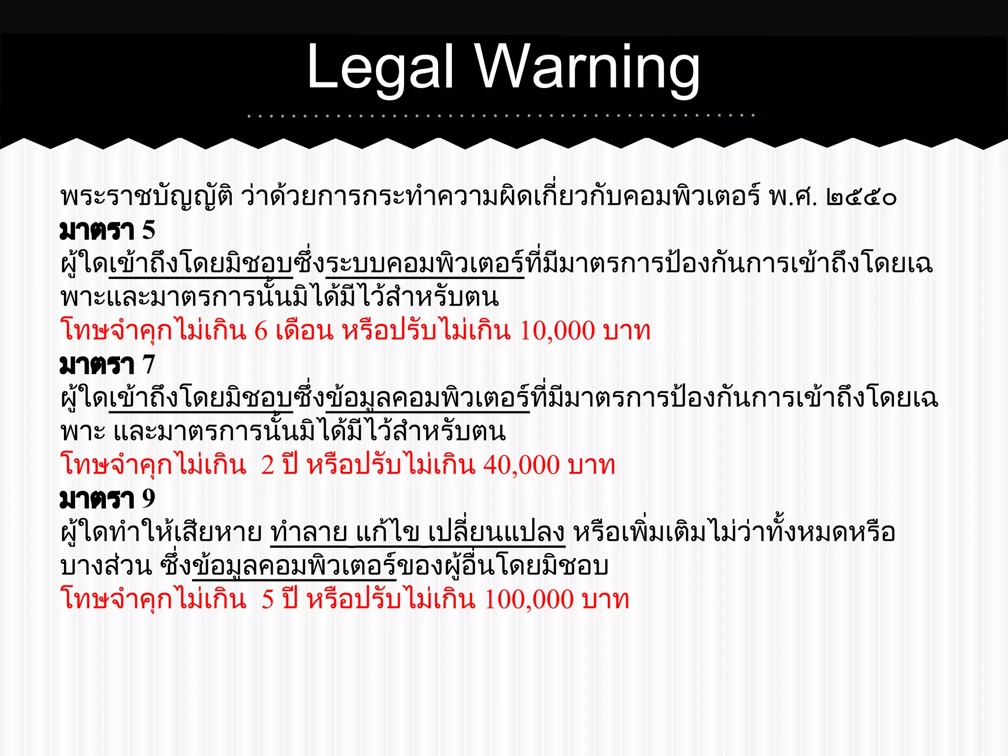 Legal Warning 
พระราชบัญญัติ ว่าด้วยการกระทำความผิดเกี่ยวกับคอมพิวเตอร์ พ.ศ. ๒๕๕๐ 
มาตรา 5 
ผู้ใดเข้าถึงโดยมิชอบซึ่งระบบคอมพิวเตอร์ที่มีมาตรการป้องกันการเข้าถึงโดยเฉ 
พาะและมาตรการนั้นมิได้มีไว้สำหรับตน 
โทษจำคุกไม่เกิน 6 เดือน หรือปรับไม่เกิน 10,000 บาท 
มาตรา 7 
ผู้ใดเข้าถึงโดยมิชอบซึ่งข้อมูลคอมพิวเตอร์ที่มีมาตรการป้องกันการเข้าถึงโดยเฉ 
พาะ และมาตรการนั้นมิได้มีไว้สำหรับตน 
โทษจำคุกไม่เกิน 2 ปี หรือปรับไม่เกิน 40,000 บาท 
มาตรา 9 
ผู้ใดทำให้เสียหาย ทำลาย แก้ไข เปลี่ยนแปลง หรือเพิ่มเติมไม่ว่าทั้งหมดหรือ 
บางส่วน ซึ่งข้อมูลคอมพิวเตอร์ของผู้อื่นโดยมิชอบ 
โทษจำคุกไม่เกิน 5 ปี หรือปรับไม่เกิน 100,000 บาท 
 
