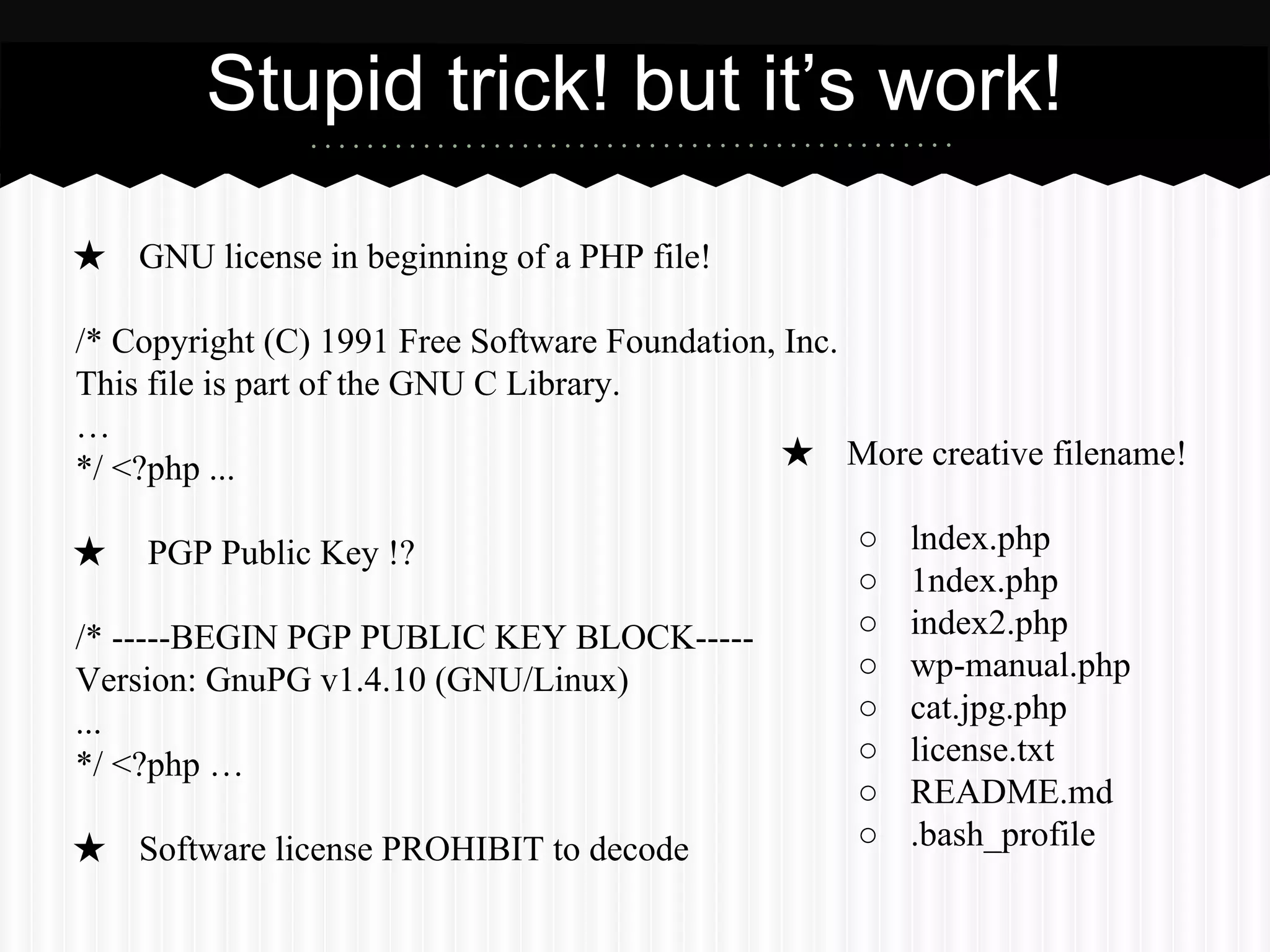 Stupid trick! but it’s work! 
★ GNU license in beginning of a PHP file! 
/* Copyright (C) 1991 Free Software Foundation, Inc. 
This file is part of the GNU C Library. 
… 
*/ <?php ... 
★ PGP Public Key !? 
/* -----BEGIN PGP PUBLIC KEY BLOCK----- 
Version: GnuPG v1.4.10 (GNU/Linux) 
... 
*/ <?php … 
★ Software license PROHIBIT to decode 
★ More creative filename! 
○ lndex.php 
○ 1ndex.php 
○ index2.php 
○ wp-manual.php 
○ cat.jpg.php 
○ license.txt 
○ README.md 
○ .bash_profile 
 