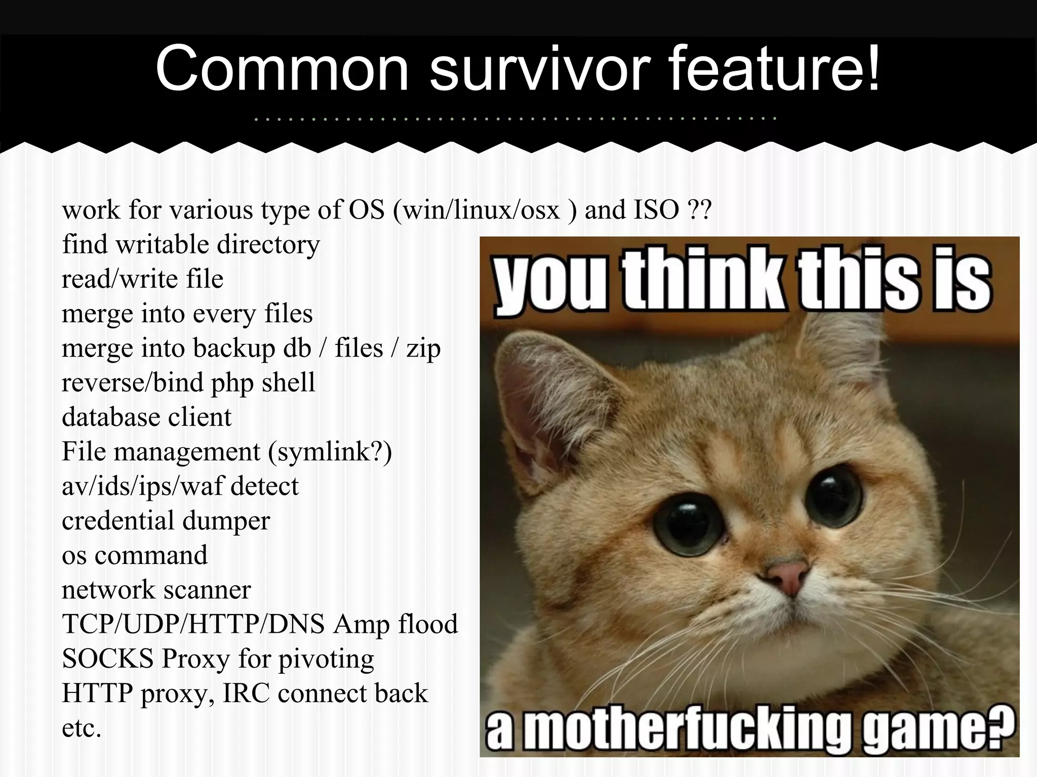 Common survivor feature! 
work for various type of OS (win/linux/osx ) and ISO ?? 
find writable directory 
read/write file 
merge into every files 
merge into backup db / files / zip 
reverse/bind php shell 
database client 
File management (symlink?) 
av/ids/ips/waf detect 
credential dumper 
os command 
network scanner 
TCP/UDP/HTTP/DNS Amp flood 
SOCKS Proxy for pivoting 
HTTP proxy, IRC connect back 
etc. 
 