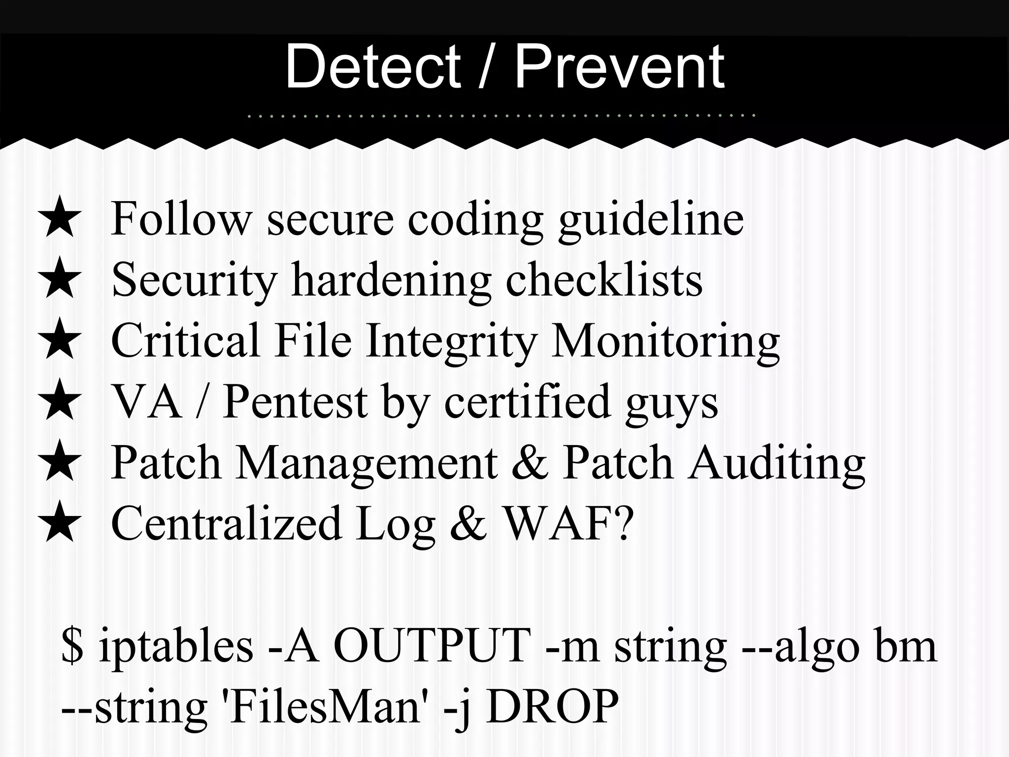 Detect / Prevent 
★ Follow secure coding guideline 
★ Security hardening checklists 
★ Critical File Integrity Monitoring 
★ VA / Pentest by certified guys 
★ Patch Management & Patch Auditing 
★ Centralized Log & WAF? 
$ iptables -A OUTPUT -m string --algo bm 
--string 'FilesMan' -j DROP 
 