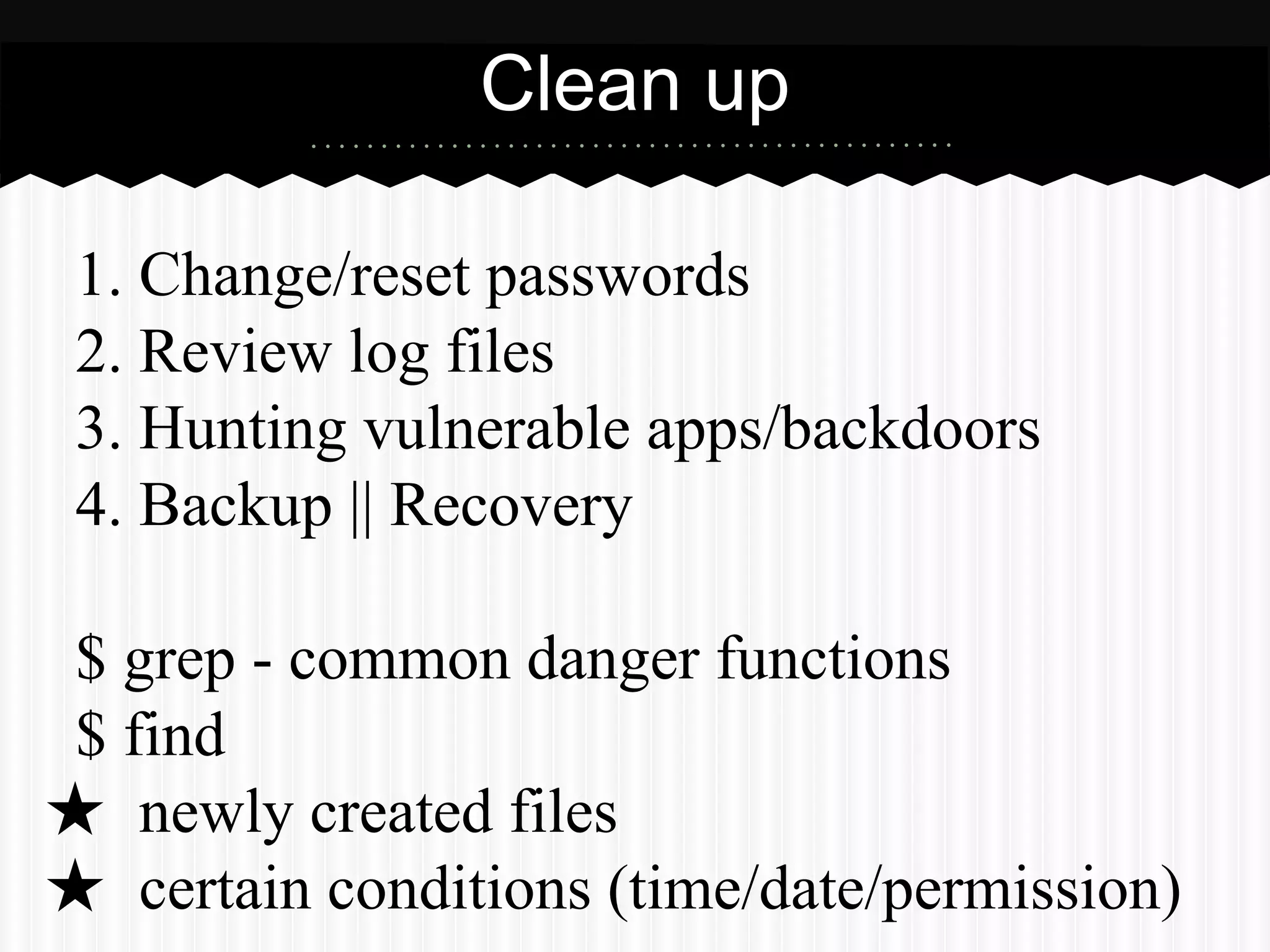 Clean up 
1. Change/reset passwords 
2. Review log files 
3. Hunting vulnerable apps/backdoors 
4. Backup || Recovery 
$ grep - common danger functions 
$ find 
★ newly created files 
★ certain conditions (time/date/permission) 
 