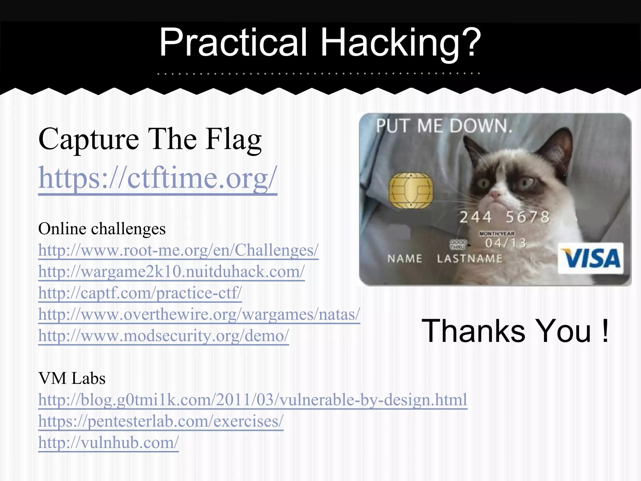 Practical Hacking? 
Capture The Flag 
https://ctftime.org/ 
Online challenges 
http://www.root-me.org/en/Challenges/ 
http://wargame2k10.nuitduhack.com/ 
http://captf.com/practice-ctf/ 
http://www.overthewire.org/wargames/natas/ 
http://www.modsecurity.org/demo/ 
VM Labs 
http://blog.g0tmi1k.com/2011/03/vulnerable-by-design.html 
https://pentesterlab.com/exercises/ 
http://vulnhub.com/ 
Thanks You ! 
