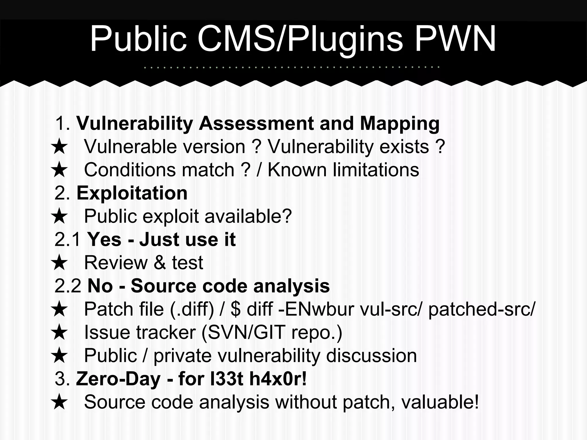 Public CMS/Plugins PWN 
1. Vulnerability Assessment and Mapping 
★ Vulnerable version ? Vulnerability exists ? 
★ Conditions match ? / Known limitations 
2. Exploitation 
★ Public exploit available? 
2.1 Yes - Just use it 
★ Review & test 
2.2 No - Source code analysis 
★ Patch file (.diff) / $ diff -ENwbur vul-src/ patched-src/ 
★ Issue tracker (SVN/GIT repo.) 
★ Public / private vulnerability discussion 
3. Zero-Day - for l33t h4x0r! 
★ Source code analysis without patch, valuable! 
 