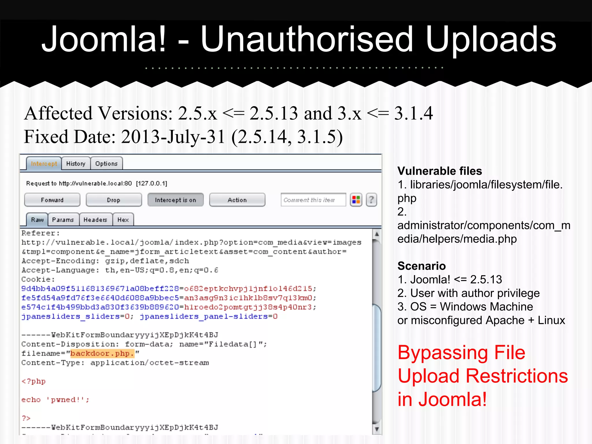 Joomla! - Unauthorised Uploads 
Affected Versions: 2.5.x <= 2.5.13 and 3.x <= 3.1.4 
Fixed Date: 2013-July-31 (2.5.14, 3.1.5) 
Vulnerable files 
1. libraries/joomla/filesystem/file. 
php 
2. 
administrator/components/com_m 
edia/helpers/media.php 
Scenario 
1. Joomla! <= 2.5.13 
2. User with author privilege 
3. OS = Windows Machine 
or misconfigured Apache + Linux 
Bypassing File 
Upload Restrictions 
in Joomla! 
 