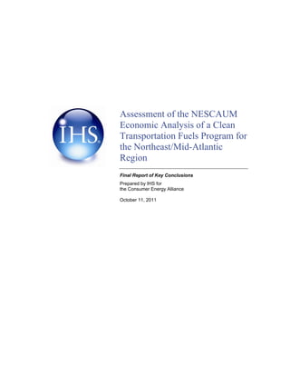 Assessment of the NESCAUM 
Economic Analysis of a Clean 
Transportation Fuels Program for 
the Northeast/Mid-Atlantic 
Region 
Final Report of Key Conclusions 
Prepared by IHS for 
the Consumer Energy Alliance 
October 11, 2011 
 