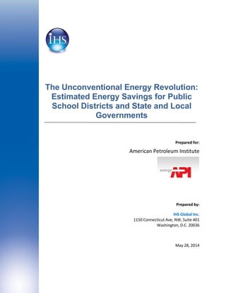 The Unconventional Energy Revolution:
Estimated Energy Savings for Public
School Districts and State and Local
Governments
Prepared for:
American Petroleum Institute
Prepared by:
IHS Global Inc.
1150 Connecticut Ave, NW, Suite 401
Washington, D.C. 20036
May 28, 2014
 