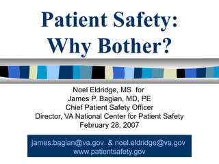 Patient Safety:
Why Bother?
Noel Eldridge, MS for
James P. Bagian, MD, PE
Chief Patient Safety Officer
Director, VA National Center for Patient Safety
February 28, 2007
james.bagian@va.gov & noel.eldridge@va.gov
www.patientsafety.gov
 