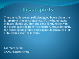 There actually are not sufficient good books about the
future from the sports business. It’s the humongous
industry should you stop and consider it, not only in
the sports gear side from the equation, but additionally
the expert sports groups and leagues. It generates a lot
of tourism, as well as income.
For more detail
www.ihsaasports.org
 
